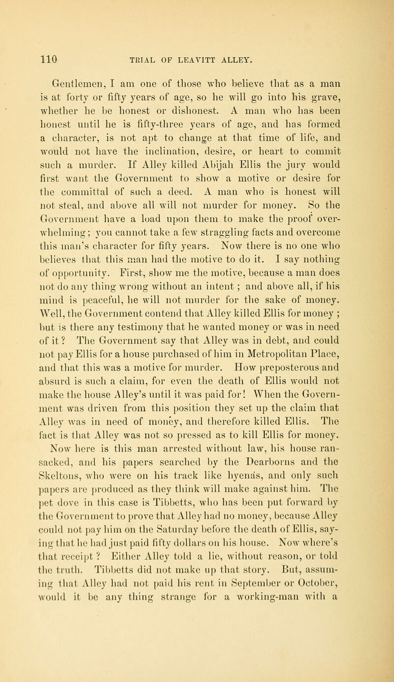 Gentlemen, I am one of those who believe that as a man is at forty or fifty years of age, so he will go into his grave, whether he be honest or dishonest. A man who has been honest until he is fifty-three years of age, and has formed a character, is not apt to change at that time of life, and would not have the inclination, desire, or heart to commit such a murder. If Alley killed Abijali Ellis the jury would first want the Government to show a motive or desire for the committal of such a deed. A man who is honest will not steal, and above all will not murder for money. So the Government have a load upon them to make the proof over- whelming ; you cannot take a few straggling facts and overcome this man's character for fifty years. Now there is no one who believes that this man had the motive to do it. I say nothing of opportunity. First, show me the motive, because a man does not do any thing wrong without an intent; and above all, if his mind is peaceful, he will not murder for the sake of money. Well, the Government contend that Alley killed Ellis for money ; but is there any testimony that he wanted money or was in need of it ? The Government say that Alley was in debt, and could not pay Ellis for a house purchased of him in Metropolitan Place, and that this was a motive for murder. How preposterous and absurd is such a claim, for even the death of Ellis would not make the house Alley's until it was paid for! When the Govern- ment was driven from this position they set up the claim that Alley was in need of money, and therefore killed Ellis. The fact is that Alley was not so pressed as to kill Ellis for money. Now here is this man arrested without law, his house ran- sacked, and his papers searched by the Dearborns and the Skeltons, who were on his track like hyenas, and only such papers are produced as they think will make against him. The pet dove in this case is Tibbetts, who has been put forward by the Government to prove that Alley had no money, because Alley could not pay him on the Saturday before the death of Ellis, say- ing that he had just paid fifty dollars on his house. Now where's that receipt ? Either Alley told a lie, without reason, or told tlie truth. Tibbetts did not make up that story. But, assum- ing that Alley had not paid his rent in September or October, would it be any thing strange for a working-man with a