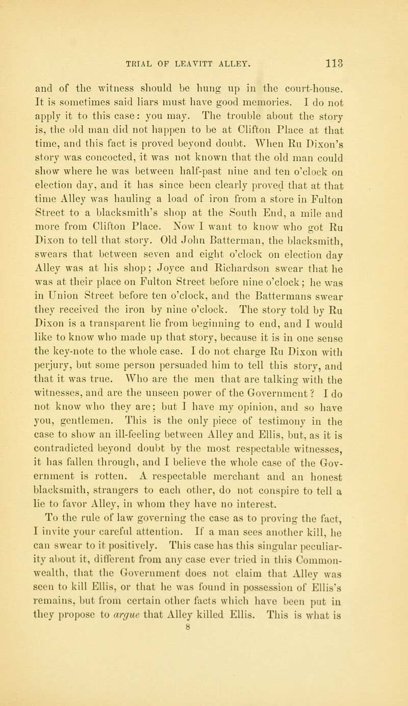 and of the witness should be hung up in the court-house. It is sometimes said liars must have good memories. I do not apply it to this case: you may. The trouble about the story is, tlie old man did not happen to be at Clifton Place at that time, and this fact is proved beyond doubt. When Ru Dixon's story was concocted, it was not known that the old man could show where he was between half-past nine and ten o'clock on election day, and it has since been clearly proved that at that time Alley was hauling a load of iron from a store in Fulton Street to a blacksmith's shop at the South End, a mile and more from Clifton Place. Now I want to know who got Ru Dixon to tell that story. Old John Batterman, the blacksmith, swears that between seven and eight o'clock on election day Alley was at his shop; Joyce and Richardson swear that he was at their place on Fulton Street before nine o'clock; he was in Union Street before ten o'clock, and the Battermans swear they received the iron by nine o'clock. The story told by Ru Dixon is a transparent lie from beginning to end, and I would like to know who made up that story, because it is in one sense the key-note to the whole case. I do not charge Ru Dixon with perjury, but some person persuaded him to tell this story, and that it was true. Who are the men that are talking with the witnesses, and are the unseen power of the Government ? I do not know who they are; but I have my opinion, and so have you, gentlemen. This is the only piece of testimony in the case to show an ill-feeling between Alley and Ellis, but, as it is contradicted beyond doubt by the most respectable witnesses, it has fallen through, and I believe the whole case of the Gov- ernment is rotten. A respectable merchant and an honest blacksmith, strangers to each other, do not conspire to tell a lie to favor Alley, in whom they have no interest. To the rule of law governing the case as to proving the fact, I invite your careful attention. If a man sees another kill, he can swear to it positively. Tliis case has this singular peculiar- ity about it, different from any case ever tried in this Common- wealth, that the Government does not claim that Alley was seen to kill Ellis, or that he was found in possession of Ellis's remains, but from certain other facts which have been put in they propose to argue that Alley killed Ellis. This is what is 8