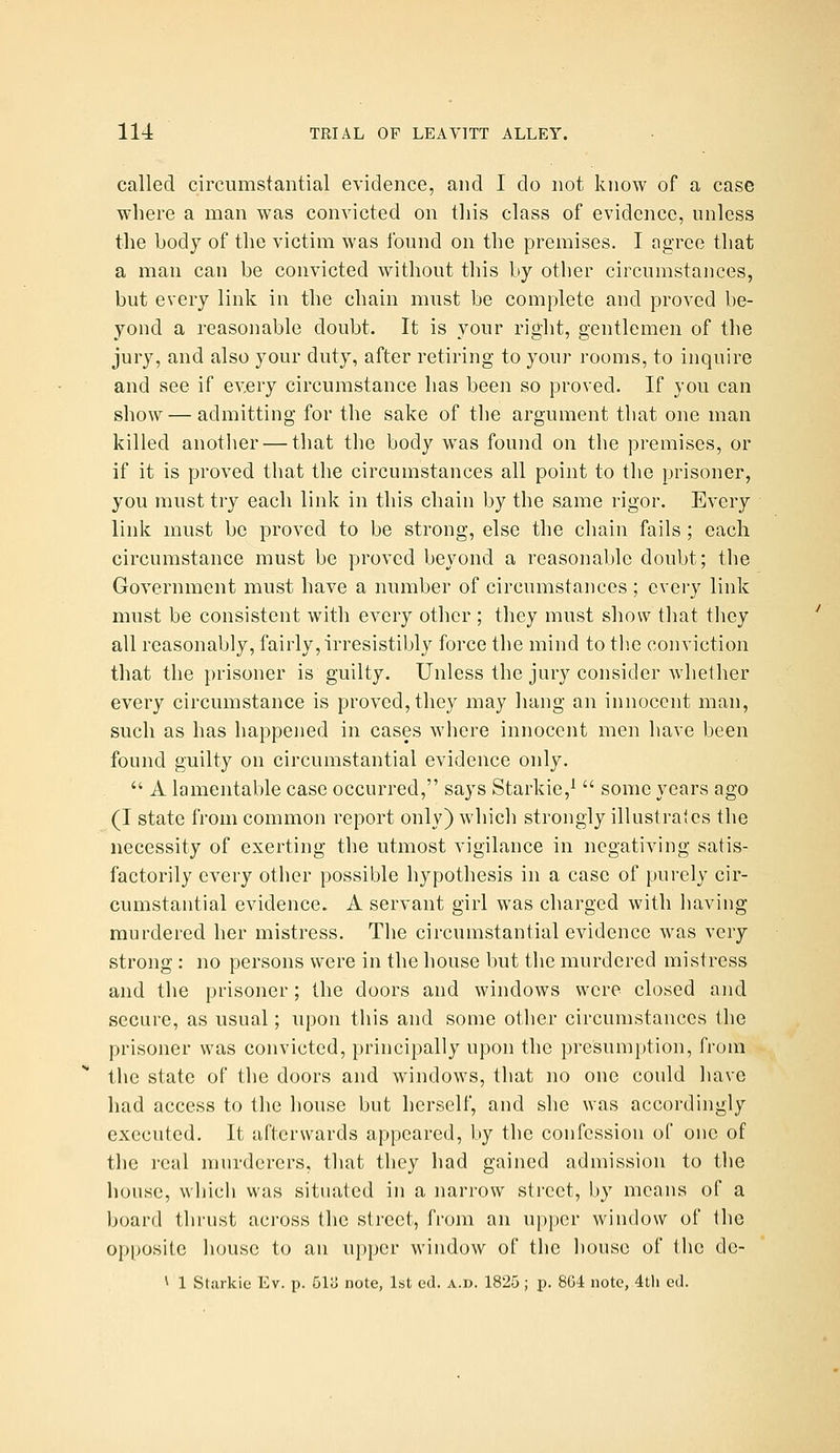 called circumstantial evidence, and I do not know of a case where a man was convicted on this class of evidence, unless the body of the victim was found on the premises. I agree that a man can be convicted without this by other circumstances, but every link in the chain must be complete and proved be- yond a reasonable doubt. It is your right, gentlemen of the jury, and also your duty, after retiring to your rooms, to inquire and see if every circumstance has been so proved. If you can show — admitting for the sake of the argument that one man killed another — that the body w^as found on the premises, or if it is proved that the circumstances all point to the prisoner, you must try each link in this chain by the same rigor. Every link must be proved to be strong, else the chain fails ; each circumstance must be proved beyond a reasonable doubt; the Government must have a number of circumstances ; every link must be consistent with every other ; they must show that tliey all reasonably, fairly, irresistibly force the mind to the conviction that the prisoner is guilty. Unless the jury consider whether every circumstance is proved, they may hang an innocent man, such as has happened in cases where innocent men have been found guilty on circumstantial evidence only.  A lamentable case occurred, says Starkie,^  some years ago (I state from common report only) which strongly illustrates the necessity of exerting the utmost vigilance in negativing satis- factorily every other possible hypothesis in a case of purely cir- cumstantial evidence. A servant girl was charged with having murdered her mistress. The circumstantial evidence was very strong : no persons were in the house but the murdered mistress and the prisoner; the doors and windows were closed and secure, as usual; upon this and some other circumstances the prisoner was convicted, principally upon the presumption, from the state of the doors and windows, that no one could luwc had access to the house but herself, and she was accordingly executed. It afterwards appeared, by the confession of one of tlic real murderers, that they had gained admission to the liouse, which was situated in a narrow street, by means of a board thrust across the street, from an upper window of the opposite house to an upper window of the liouse of the de- ^ 1 Starkie Ev. p. 51c> note, 1st od. a.d. 1825; p. 8G4 note, 4tli ed.