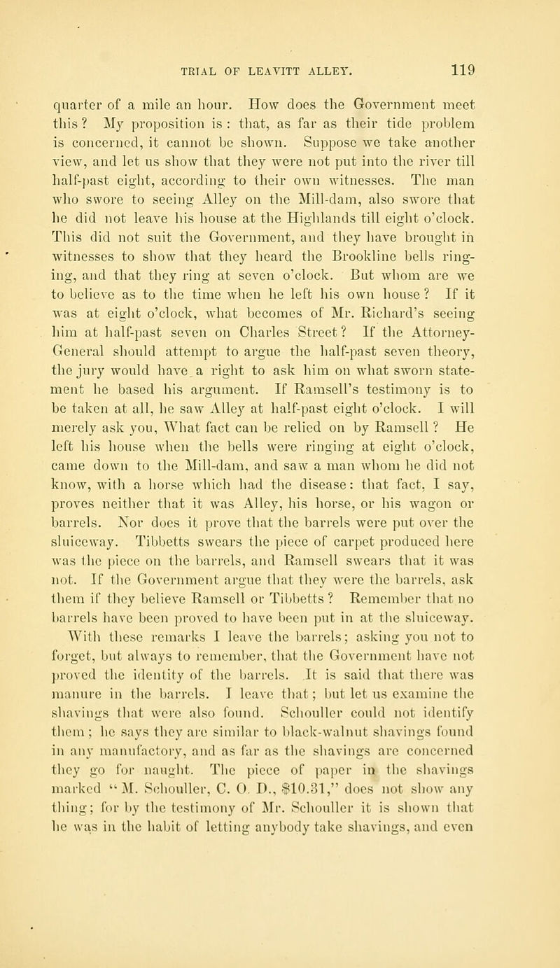 quarter of a mile an hour. How does the Government meet this ? My proposition is : that, as far as their tide problem is concerned, it cannot be shown. Suppose we take another view, and let us show that they were not put into the river till half-past eight, according to their own witnesses. The man who swore to seeing Alley on the Mill-dam, also swore that he did not leave his house at the Highlands till eight o'clock. This did not suit the Government, and they have brought in witnesses to show that they heard the Brookline bells ring- ing, and that they ring at seven o'clock. But whom are we to believe as to the time when he left his own house ? If it was at eight o'clock, what becomes of Mr. Richard's seeing him at lialf-past seven on Charles Street ? If the Attorney- General should attempt to argue the half-past seven theory, the jury would have, a right to ask him on what sworn state- ment he based his argument. If Ramsell's testimony is to be taken at all, he saw Alley at half-past eight o'clock. I will merely ask you, What fact can be relied on by Ramsell ? He left his house when the bells were ringing at eight o'clock, came down to the Mill-dam, and saw a man whom he did not know, with a horse which had the disease: that fact, I say, proves neither that it was Alley, his horse, or his wagon or barrels. Nor does it prove that the barrels were put over the sluiceway. Tibbetts swears the piece of carpet produced here was the piece on the barrels, and Ramsell swears that it was not. If the Government argue that they were the barrels, ask them if they believe Ramsell or Tibbetts ? Remember that no barrels have been proved to have been put in at the sluiceway. With these remarks I leave the barrels; asking you not to forget, but always to remember, that the Government have not proved the identity of the barrels. It is said that there was maimre in the barrels. I leave that; but let us examine the shavings that were also found. Schouller could not identify them ; he says they are similar to black-walnut shavings found in any manufactory, and as far as the shavings are concerned they go for naught. The piece of paper in the shavings marked  M. Schouller, C. 0. D., 110.31, does not show any thing; for by the testimony of Mr. Schouller it is shown that he was in the habit of letting anybody take shavings, and even
