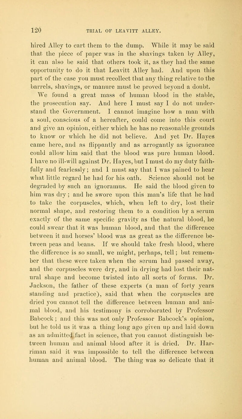 hired Alley to cart tliem to the dump. While it may be said that the piece of paper was in the shavings taken by Alley, it can also be said that others took it, as they had the same opportunity to do it that Leavitt Alley had. And upon this part of the case you must recollect that any thing relative to the barrels, shavings, or manure must be proved beyond a doubt. We found a great mass of human blood in the stable, the prosecution say. And here I must say I do not under- stand the Government. I cannot imagine how a man with a soul, conscious of a hereafter, could come into this court and give an opinion, either which he has no reasonable grounds to know or which he did not believe. And yet Dr. Hayes came here, and as flippantly and as arrogantly as ignorance could allow him said that the blood was pure human blood. I have no ill-will against Dr. Hayes, but I must do my duty faith- fully and fearlessly; and I must say that I was pained to hear what little regard he had for his oath. Science should not be degraded by such an ignoramus. He said the blood given to him was dry ; and he swore upon this man's life that he had to take the corpuscles, which, when left to dry, lost their normal shape, and restoring them to a condition by a serum exactly of the same specific gravity as the natural blood, he could swear that it was human blood, and that the difference between it and horses' blood was as great as the difference be- tween peas and beans. If we should take fresh blood, where the difference is so small, we might, perhaps, tell; but remem- ber that these were taken when the serum had passed away, and the corpuscles were dry, and in drying had lost their nat- ural shape and become twisted into all sorts of forms. Dr. Jackson, the father of these experts (a man of forty years standing and practice), said that when the corpuscles are dried you cannot tell the difference between human and ani- mal blood, and his testimony is corroborated by Professor Babcock; and this was not only Professor Babcock's opinion, but he told us it was a thing long ago given up and laid down as an admitted^fact in science, that you cannot distinguish be- tween human and animal blood after it is dried. Dr. Har- riman said it was impossible to tell the difference between human and animal blood. The thing was so delicate that it