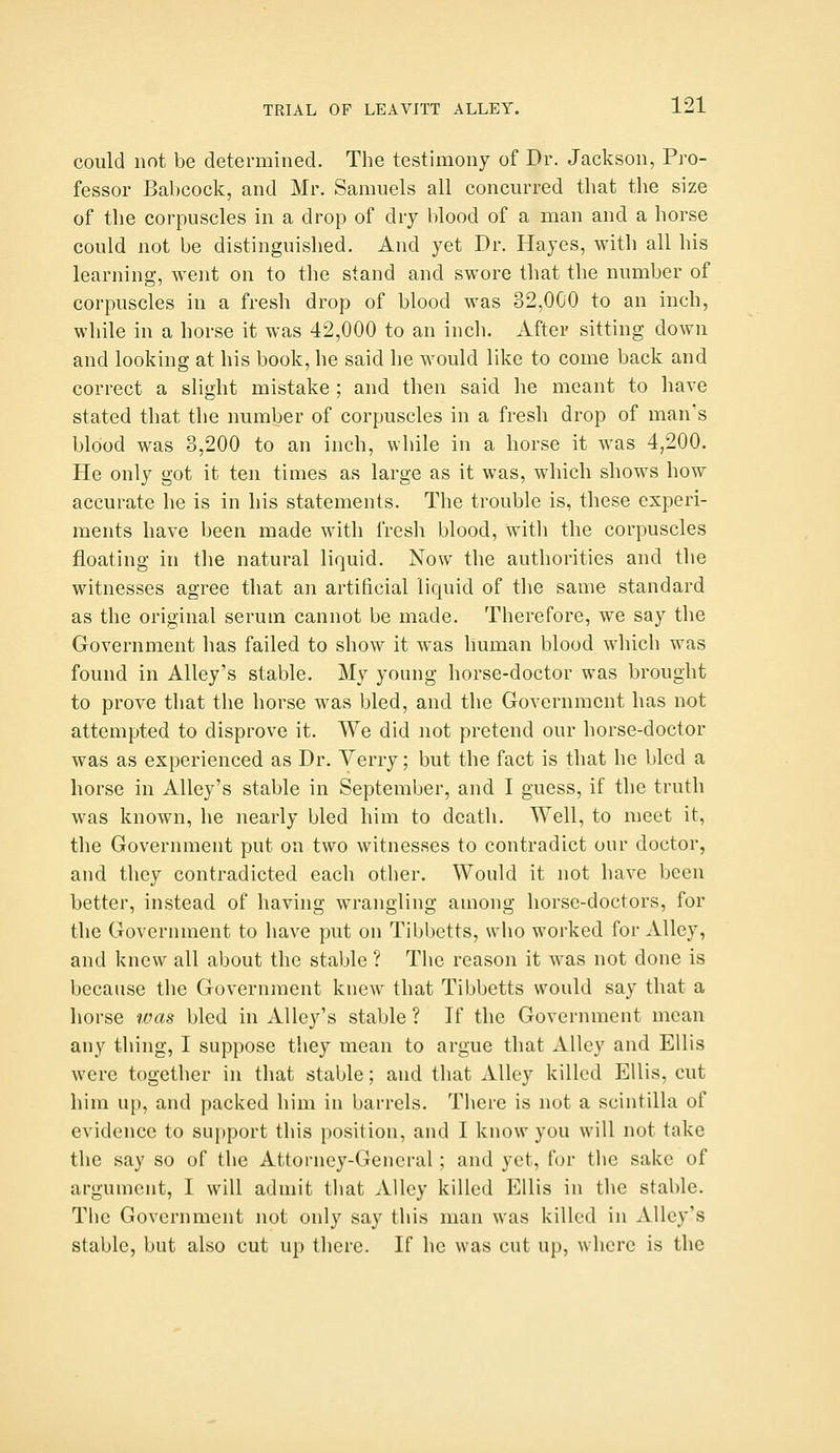 could not be determined. The testimony of Dr. Jackson, Pro- fessor Babcock, and Mr. Samuels all concurred that the size of the corpuscles in a drop of dry blood of a man and a horse could not be distinguished. And yet Dr. Hayes, with all his learning, went on to the stand and swore that the number of corpuscles in a fresh drop of blood was 32,000 to an inch, while in a horse it was 42,000 to an inch. After sitting down and looking at his book, he said he would like to come back and correct a slight mistake ; and then said he meant to have stated that the number of corpuscles in a fresh drop of man's blood was 3,200 to an inch, while in a horse it was 4,200. He only got it ten times as large as it was, which shows how accurate he is in his statements. The trouble is, these experi- ments have been made with fresh blood, with the corpuscles floating in the natural liquid. Now the authorities and the witnesses agree that an artificial liquid of the same standard as the original serum cannot be made. Therefore, we say the Government has failed to show it was human blood which was found in Alley's stable. My young horse-doctor was brought to prove that the horse was bled, and the Government has not attempted to disprove it. We did not pretend our horse-doctor was as experienced as Dr. Yerry; but the fact is that he bled a horse in Alley's stable in September, and I guess, if the truth was known, he nearly bled him to death. Well, to meet it, the Government put on two witnesses to contradict our doctor, and they contradicted each other. Would it not have been better, instead of having wrangling among horse-doctors, for the Government to have put on Tibl)ctts, who worked for Alley, and knew all about the stable ? The reason it was not done is because the Government knew that Tibbetts would say that a horse was bled in Alley's stable ? If the Government mean any thing, I suppose they mean to argue that Alley and Ellis were together in that stable; and that Alley killed Ellis, cut him up, and packed him in barrels. Tlicre is not a scintilla of evidence to support this position, and I know you will not take the say so of the Attorney-General; and yet, for the sake of argument, I will admit that Alley killed Ellis in the stable. The Government not only say this man was killed in Alley's stable, but also cut up there. If he was cut up, where is the