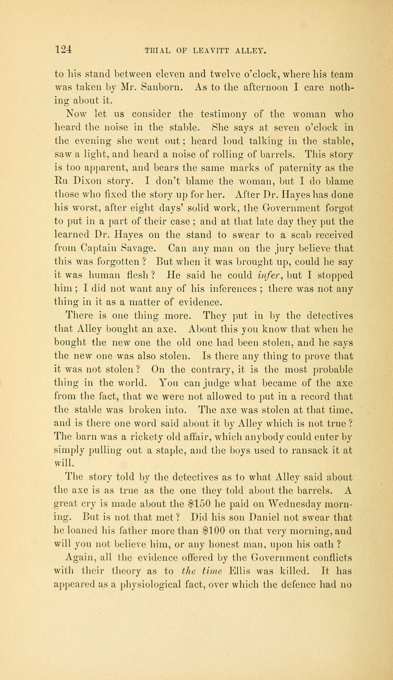 to his stand between eleven and twelve o'clock, where his team was taken by Mr. Sanborn. As to the afternoon I care noth- ing about it. Now let us consider the testimony of the woman who heard the noise in the stable. She says at seven o'clock in the evening she went out; heard loud talking in the stable, saw a light, and heard a noise of rolling of barrels. This story is too apparent, and bears the same marks of paternity as the Ru Dixon story. I don't blame the woman, but I do blame those who fixed the story up for her. After Dr. Hayes has done his worst, after eight days' solid work, the Government forgot to put in a part of their case; and at that late day they put the learned Dr. Hayes on the stand to swear to a scab received from Captain Savage. Can any man on the jury believe that this was forgotten ? But wlien it was brought up, could he say it was human flesh ? He said he could infer^ but I stopped liim; I did not want any of his inferences ; there was not any thing in it as a matter of evidence. There is one thing more. They put in by the detectives that Alley bought an axe. About this you know that when he bought the new one the old one had been stolen, and he says the new one was also stolen. Is there any thing to prove that it was not stolen ? On the contrary, it is the most probable thing in the world. You can judge what became of the axe from the fact, that we were not allowed to put in a record tliat the stable was broken into. The axe was stolen at that time, and is there one word said about it by Alley which is not true ? The barn was a rickety old affair, which anybody could enter by simply pulling out a staple, and the boys used to ransack it at will. The story told by the detectives as to what Alley said about the axe is as true as the one they told about the barrels. A great cry is made about the |150 he paid on Wednesday morn- ing. But is not that met ? Did his son Daniel not swear that he loaned his father more than |100 on that very morning, and will you not believe him, or any honest man, upon his oath ? Again, all the evidence offered by the Government conflicts with their theory as to the time Ellis was killed. It has appeared as a physiological fact, over which the defence had no
