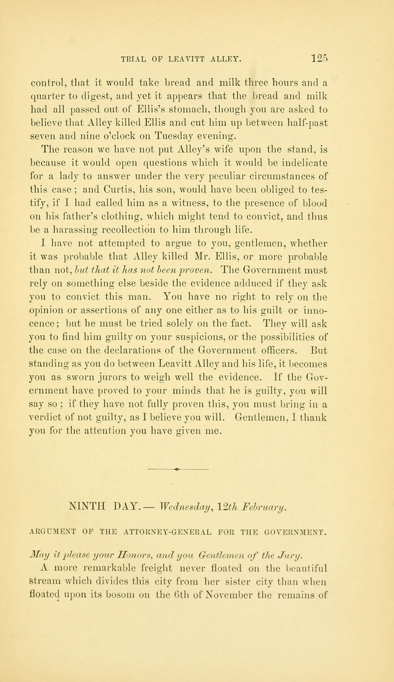 control, that it would take bread and milk three hours and a quarter to digest, and yet it appears that the bread and milk had all passed out of Ellis's stomach, though you are asked to believe that Alley killed Ellis and cut him up between half-past seven and nine o'clock on Tuesday evening. The reason we have not put Alley's wife upon the stand, is because it would open questions which it would be indelicate for a lady to answer under the very peculiar circumstances of this case ; and Curtis, his son, would have been obliged to tes- tify, if I had called him as a witness, to the presence of blood on his father's clothing, which might tend to convict, and thus be a harassing recollection to him through life. I have not attempted to argue to you, gentlemen, whether it was probable that Alley killed Mr. Ellis, or more probal)le than not, hut that it has not been proven. The Government must rely on something else beside the evidence adduced if they ask you to convict this man. You have no right to rely on the opinion or assertions of any one either as to his guilt or inno- cence; but he must be tried solely on the fact. They will ask you to find him guilty on your suspicions, or the possibilities of the case on the declarations of the Government officers. But standing as you do between Leavitt Alley and his life, it becomes you as sworn jurors to weigh well the evidence. If the Gov- ernment have proved to your minds that he is guilty, you will say so ; if they have not fully proven this, you must bring in a verdict of not guilty, as I believe you will. Gentlemen, I thank you fur the attention you have given me. NINTH DAY.— Wednesday, 12th February. ARGUMENT OF THE ATTORNEY-GENERAL FOR THE GOVERNMENT. May It 2^lGCise your Honors, and you Gentlemen of the Jury. A more remarkable freight never floated on the beautiful Stream which divides this city from her sister city than when floated u[ion its bosom on the Gth of November the remains of