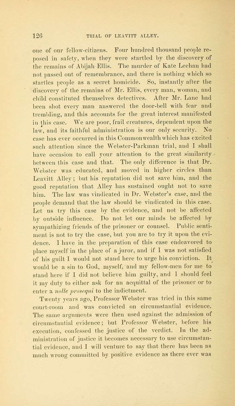 one of our fellow-citizens. Four hundred thousand people re- posed in safety, when they were startled by the discovery of the remains of Abijah Ellis. The murder of Kate Leehan had not passed out of remembrauce, and there is nothing wliich so startles people as a secret homicide. So, instantly after the discovery of the remains of Mr. Ellis, every man, woman, and child constituted themselves detectives. After Mr. Lane had been shot every man answered the door-bell with fear and trembling, and this accounts for the great interest manifested in this case. We are poor, frail creatures, dependent upon the law, and its faithful administration is our only security. No case has ever occurred in this Commonwealth which has excited such attention since the Webster-Parkman trial, and I shall have occasion to call your attention to the great similarity between this case and that. The only difference is that Dr. Webster was educated, and moved in higher circles than Leavitt Alley ; but his reputation did not save liim, and the good reputation that Alley has sustained ought not to save him. The law was vindicated in Dr. Webster's case, and the people demand that the law should be vindicated in this case. Let us try this case by the evidence, and not be affected by outside influence. Do not let our minds be affected by sympathizing friends of the prisoner or counsel. Public senti- ment is not to try the case, but you are to try it upon the evi- dence. I have in the preparation of this case endeavored to place myself in the place of a juror, and if I was not satisfied of his guilt I would not stand here to urge his conviction. It^ would be a sin to God, myself, and my fellow-men for me to stand here if I did not believe him guilty, and I should feel it my duty to either ask for an acquittal of the prisoner or to enter a nolle prosequi to the indictment. Twenty years ago. Professor Webster was tried in this same court-room and was convicted on circumstantial evidence. The same arguments were then used against the admission of circumstantial evidence; but Professor Webster, before his execution, confessed the justice of the verdict. In tlie ad- ministration of justice it becomes necessary to use circumstan- tial evidence, and I will venture to say that there has been as much wrong committed by positive evidence as there ever was