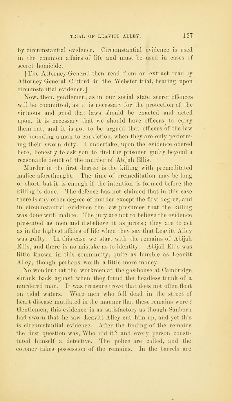 by circumstantial evidence. Circumstantial evidence is used in the common affairs of life and must be used in cases of secret homicide. [The Attorney-General then read from an extract read by Attorney-General Clifford in the Webster trial, bearing upon circumstantial evidence.] Now, then, gentlemen, as in our social state secret offences will be committed, as it is necessary for the protection of the virtuous and good that laws should be enacted and acted upon, it is necessary that we should have officers to carry them out, and it is not to be argued that officers of the law arc hounding a man to conviction, when they are only perform- ing their sworn duty. 1 undertake, upon the evidence offered here, lionestly to ask you to find the prisoner guilty beyond a reasonable doubt of the murder of Abijah Ellis. Murder in the first degree is the killing with premeditated malice aforethought. The time of premeditation may be long or short, but it is enough if the intention is formed before the killing is done. The defence has not claimed that in this case there is any other degree of murder except the first degree, and in circumstantial evidence the law presumes that the killing was done with malice. The jury are not to believe the evidence presented as men and disbelieve it as jurors; they are to act as in the highest affairs of life when they say that Lcavitt Alley was guilty. In this case we start with the remains of Abijah Ellis, and there is no mistake as to identity. Abijali Ellis was little known in this community, quite as humble as Leavitt Alley, though perhaps worth a little more money. No wonder that the workmen at the gas-house at Cambridge shrank back aghast when they found the headless trunk of a murdered man. It was treasure trove that docs not often float on tidal waters. Were men who fell dead in the street of heart disease mutilated in the manner that these remains were? Gentlemen, this evidence is as satisfactory as though Sanlioru had sworn that he saw Leavitt Alley cut him up, and yet this is circumstantial evidence. After the finding of the remains the first question was, Who did it ? and every person consti- tuted himself a detective. The police are called, and the coroner takes ])Ossessiun of the remains. In the barrels are