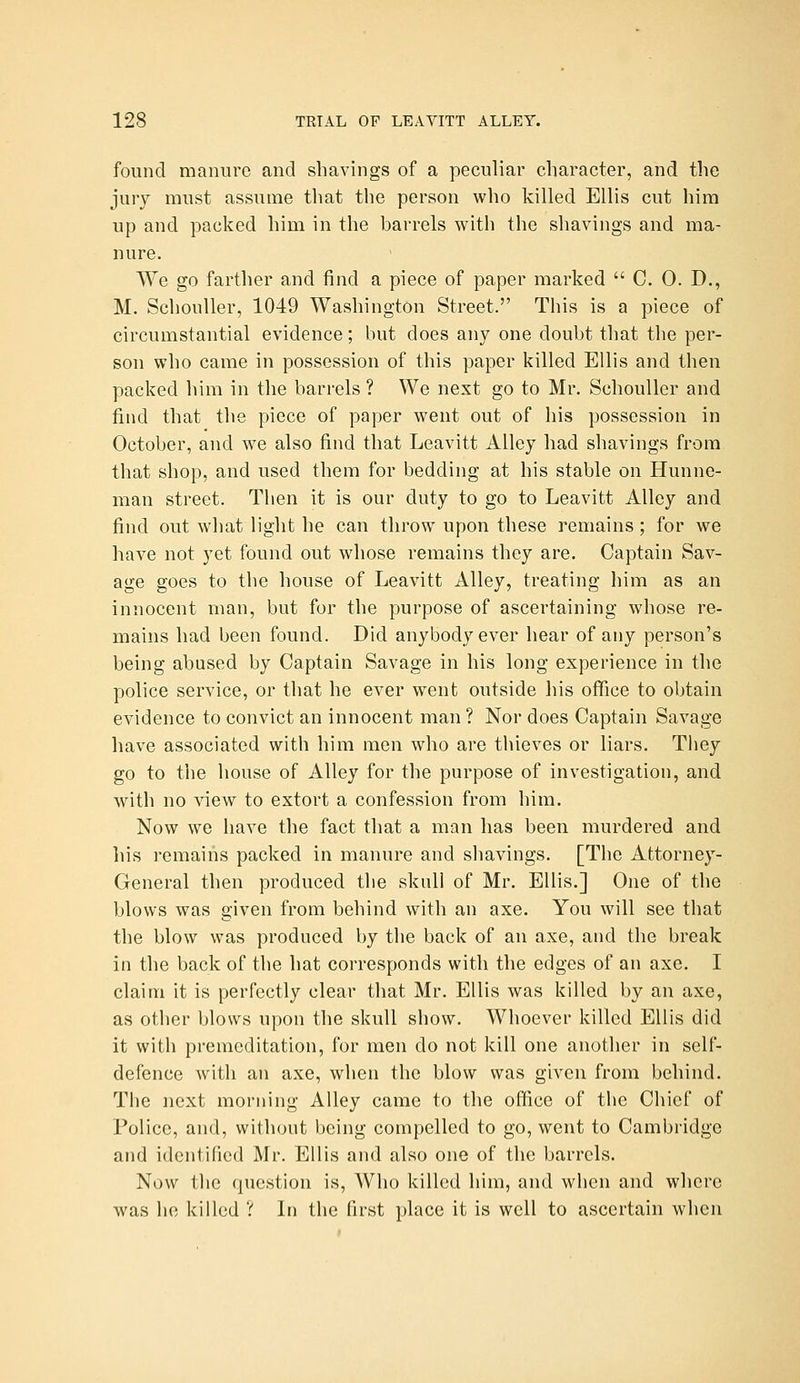 found manure and shavings of a peculiar character, and the jury must assume that the person who killed Ellis cut him up and packed him in the barrels with the shavings and ma- nure. We go farther and find a piece of paper marked  C. 0. D., M. SchouUer, 1049 Washington Street. This is a piece of circumstantial evidence; but does any one doubt that the per- son who came in possession of this paper killed Ellis and then packed him in the barrels ? We next go to Mr. SchouUer and find that the piece of paper went out of his possession in October, and we also find that Leavitt Alley had shavings from that shop, and used them for bedding at his stable on Hunne- man street. Then it is our duty to go to Leavitt Alley and find out wliat light he can throw upon these remains ; for we have not yet found out whose remains they are. Captain Sav- age goes to the house of Leavitt Alley, treating him as an innocent man, but for the purpose of ascertaining whose re- mains had been found. Did anybody ever hear of any person's being abused by Captain Savage in his long experience in the police service, or that he ever went outside his office to obtain evidence to convict an innocent man ? Nor does Captain Savage have associated with him men who are thieves or liars. They go to the house of Alley for the purpose of investigation, and with no view to extort a confession from him. Now we have the fact that a man has been murdered and his remains packed in manure and shavings. [The Attorney- General then produced the skull of Mr. Ellis.] One of the blows was given from behind with an axe. You will see that the blow was produced by the back of an axe, and the break in the back of the hat corresponds with the edges of an axe. I claim it is perfectly clear that Mr. Ellis was killed by an axe, as other blows upon the skull show. Whoever killed Ellis did it with premeditation, for men do not kill one another in self- defence with an axe, when the blow was given from behind. The next morning Alley came to the office of the Chief of Police, and, without being compelled to go, went to Cambridge and identified Mr. Ellis and also one of the barrels. Now the question is. Who killed him, and when and where was he killed ? In the first place it is well to ascertain when
