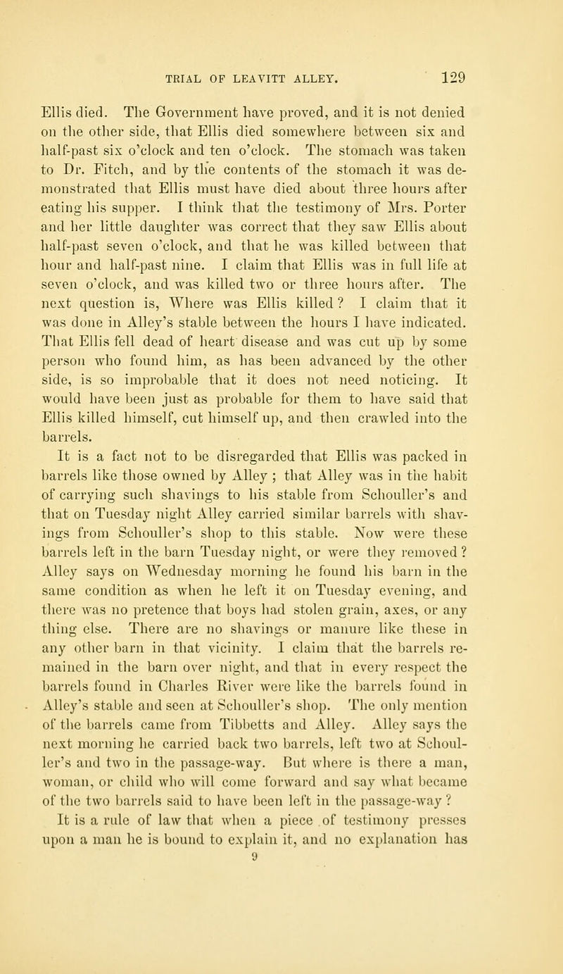 Ellis died. The Government have proved, and it is not denied on the other side, that Ellis died somewhere between six and half-past six o'clock and ten o'clock. The stomach was taken to Dr. Fitch, and by the contents of the stomach it was de- monstrated that Ellis must have died about three hours after eating his supper. I think that the testimony of Mrs. Porter and her little daughter was correct that they saw Ellis about half-past seven o'clock, and that he was killed between that hour and half-past nine. I claim that Ellis was in full life at seven o'clock, and was killed two or three hours after. The next question is. Where was Ellis killed ? I claim that it was done in Alley's stable between the hours I have indicated. That Ellis fell dead of heart disease and was cut up by some person who found him, as has been advanced by the other side, is so improbable that it does not need noticing. It would have been just as probable for them to have said that Ellis killed himself, cut himself up, and then crawled into the barrels. It is a fact not to be disregarded that Ellis was packed in barrels like those owned by Alley ; that Alley was in the habit of carrying such shavings to his stable from Schouller's and that on Tuesday night Alley carried similar barrels with shav- ings from Schouller's shop to this stable. Now were these barrels left in the barn Tuesday night, or were they i-emoved ? Alley says on Wednesday morning he found his barn in the same condition as when he left it on Tuesday evening, and there was no pretence that boys had stolen grain, axes, or any thing else. There are no shavings or manure like these in any other barn in that vicinity. I claim that the barrels re- mained in the barn over night, and that in every respect the barrels found in Charles River were like the barrels found in Alley's stable and seen at Schouller's shop. The only mention of the barrels came from Tibbetts and Alley. Alley says the next morning he carried back two barrels, left two at Schoul- ler's and two in the passage-way. But where is there a man, woman, or child who will come forward and say what became of the two barrels said to have been left in the passage-way ? It is a rule of law that when a piece of testimony presses upon a man he is bound to explain it, and no explanation has 9