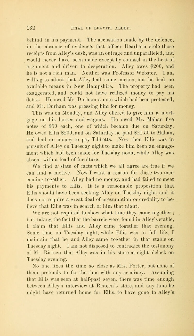 behind in his payment. The accusation made by the defence, in the absence of evidence, that officer Dearborn stole those receipts from Alley's desk, was an outrage and unparalleled, and would never have been made except by counsel in the heat of argument and driven to desperation. Alley owes #200, and he is not a rich man. Neither was Professor Webster. I am willing to admit that Alley had some means, but he had no available means in New Hampshire. The property had been exaggerated, and could not have realized money to pay his debts. He owed Mr. Durham a note which had been protested, and Mr. Durham was pressing him for money. This was on Monday, and Alley offered to give him a mort- gage on his horses and wagons. He owed Mr. Mahan five notes of $50 each, one of which became due on Saturday. He owed Ellis $200, and on Saturday he paid 121.50 to Mahan, and had no money to pay Tibbetts. Now then Ellis was in pursuit of Alley on Tuesday night to make him keep an engage- ment which had been made for Tuesday noon, while Alley was absent with a load of furniture. We find a^ state of facts which we all agree are true if we can find a motive. Now I want a reason for these two men coming together. Alley had no money, and had failed to meet his payments to Ellis. It is a reasonable proposition that Ellis should have been seeking Alley on Tuesday night, and it does not require a great deal of presumption or credulity to be- lieve that Ellis was in search of him that night. We are not required to show what time they came together; but, taking the fact that the barrels were found in Alley's stable, I claim that Ellis and Alley came togetlier that evening. Some time on Tuesday night, while Ellis was in full life, I maintain that he and Alley came together in that stable on Tuesday night. I am not disposed to contradict the testimony of Mr. Ristecn that Alley was in his store at eight o'clock on Tuesday evening. No one fixes the time so close as Mrs. Porter, but none of them pretends to fix the time with any accuracy. Assuming that Ellis was seen at half-past seven, there was time enough between Alley's interview at E-isteen's store, and any time he might have returned home for Ellis, to have gone to Alley's