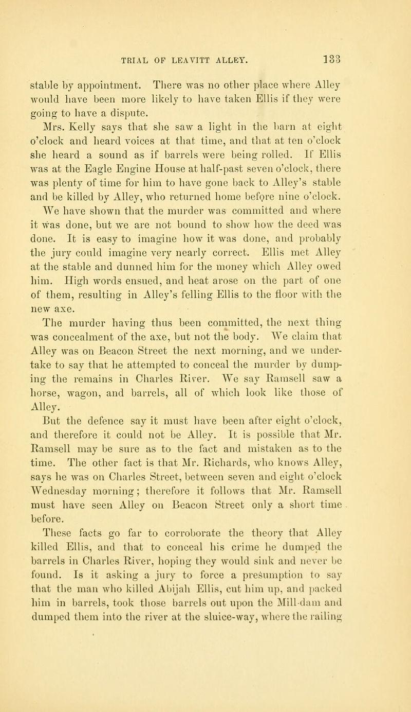 stable by appointment. There was no other place where Alley would have been more likely to have taken Ellis if they were going to have a dispute. Mrs. Kelly says that she saw a light in the barn at eight o'clock and heard voices at that time, and that at ten o'clock she heard a sound as if barrels were being rolled. If Ellis was at the Eagle Engine House at half-past seven o'clock, there was plenty of time for him to have gone back to Alley's stable and be killed by Alley, who returned home before nine o'clock. We have shown that the murder was committed and where it was done, but we are not bound to show how the deed was done. It is easy to imagine how it was done, and probably the jury could imagine very nearly correct. Ellis met Alley at the stable and dunned him for the money which Alley owed him. High words ensued, and heat arose on the part of one of them, resulting in Alley's felling Ellis to the floor with the new axe. The murder having thus been committed, the next thing was concealment of the axe, but not the body. We claim that Alley was on Beacon Street the next morning, and we under- take to say that he attempted to conceal the murder by dump- ing the remains in Charles River. We say Ramsell saw a horse, wagon, and barrels, all of which look like those of Alley. But the defence say it must have been after eight o'clock, and therefore it could not be Alley. It is possible that Mr, Ramsell may be sure as to the fact and mistaken as to the time. The other fact is that Mr, Richards, who knows Alley, says he was on Charles Street, between seven and eight o'clock Wednesday morning; therefore it follows that Mr. Ramsell must have seen Alley on Beacon Street only a short time before. These facts go far to corroborate the theory that Alley killed Ellis, and that to conceal his crime he dumped the barrels in Charles River, hoping they would sink and never be found. Is it asking a jury to force a presumption to say that the man who killed Abijah Ellis, cut him up, and packed him in barrels, took those barrels out upon the Mill-dnni and dumped them into the river at the sluice-way, where the railing