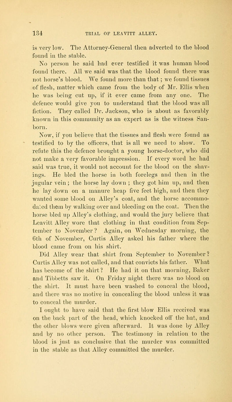 is very low. The Attorney-General then adverted to the blood found in the stable. No person he said had ever testified it was human blood found there. All we said was that the blood found there was not horse's blood. We found more than that; we found tissues of flesh, matter which came from the body of Mr. Ellis when he was being cut up, if it ever came from any one. The defence would give you to understand that the blood was all fiction. They called Dr. Jackson, who is about as favorably known in this community as an expert as is the witness San- born. Now, if you believe that the tissues and flesh were found as testified to by the officers, that is all we need to show. To refute this the defence brought a young horse-doctor, who did not make a very favorable impression. If every word he had said was true, it would not account for the blood on the shav- ings. He bled the horse in both forelegs and then in the jugular vein; the horse lay down ; they got him up, and then he lay down on a manure heap five feet high, and then they wanted some blood on Alley's coat, and the horse accommo- dated them by walking over and bleeding on the coat. Then the horse bled up Alley's clothing, and would the jury believe that Leavitt Alley wore that clothing in that condition from Sep- tember to November ? Again, on Wednesday morning, the 6th of November, Curtis Alley asked his father where the blood came from on his shirt. Did Alley wear that shirt from September to November? Curtis Alley was not called, and that convicts his father. What has become of the shirt ? He had it on that morning, Baker and Tibbetts saw it. On Friday night there was no blood on the shirt. It must have been washed to conceal the blood, and there was no motive in concealing the blood unless it was to conceal the murder. I ought to have said that the first blow Ellis received was on the back part of the head, which knocked off the hat, and the other blows were given afterward. It was done by Alley and by no other person. The testimony in relation to the blood is just as conclusive that the murder was committed in the stable as that Alley committed the murder.