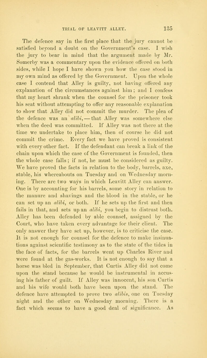 The defence say in the first place that the jury cannot be satisfied beyond a doubt on the Government's case. I wish the jury to bear in mind that the argument made by Mr. Somerby was a commentary upon the evidence offered on both sides, wliile I hope I have shown you how the case stood in my own mind as offered by the Government. Upon the whole case I contend that Alley is guilty, not having offered any explanation of the circumstances against him; and I confess that my heart shrank when the counsel for the prisoner took his seat without attempting to offer any reasonable explanation to show that Alley did not commit the murder. The plea of the defence was an alibi, — that Alley was somewhere else when the deed was committed. If Alley was not there at the time we undertake to place him, then of course he did not commit the crime. Every fact we have proved is consistent with every other fact. If the defendant can break a link of the chain upon which the case of the Government is founded, then the whole case falls; if not, he must be considered as guilty. We have proved the facts in relation to the body, barrels, axe, stable, his whereabouts on Tuesday and on Wednesday morn- ing. There are two ways in which Leavitt Alley can answer. One is by accounting for his barrels, some story in relation to the manure and shavings and the blood in the stable, or he can set up an alibi, or both. If he sets up the first and then fails in that, and sets up an alibi, you begin to distrust both. Alley has been defended by able counsel, assigned by the Court, who have taken every advantage for their client. The only answer they have set up, however, is to criticise the case. It is not enough for counsel for the defence to make insinua- tions against scientific testimony as to the state of the tides in the face of facts, for the barrels went up Charles River and were found at the gas-works. It is not enough to say that a horse was bled in September, that Curtis xUley did not come upon the stand because he would be instrumental in accus- ing his father of guilt. If x\.lley was innocent, his son Curtis and his wife would both have been upon the stand. The defence have attempted to prove two alibis, one on Tuesday night and the other on Wednesday morning. There is a fact which seems to have a good deal of significance. As