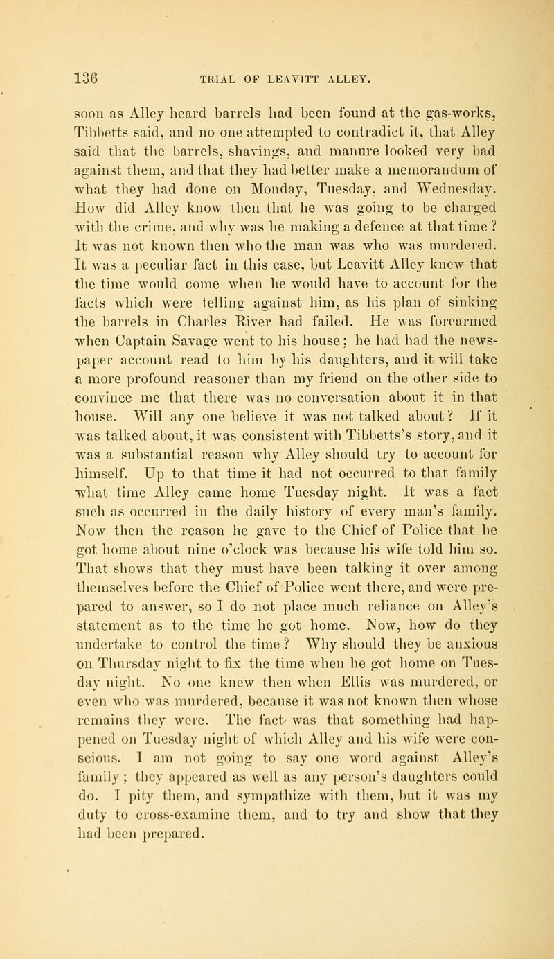 soon as Alley heard barrels had been found at the gas-works, Tibbctts said, and no one attempted to contradict it, that Alley said that the barrels, shavings, and manure looked very bad against them, and that they had better make a memorandum of what they had done on Monday, Tuesday, and Wednesday, How did Alley know then that he was going to be charged with the crime, and why was he making a defence at that time ? It was not known then who the man was who was murdered. It was a peculiar fact in this case, but Leavitt Alley knew that the time would come when he would have to account for the facts which were telling against him, as his plan of sinking the barrels in Charles River had failed. He was forearmed when Captain Savage went to his house; he had had the news- paper account read to him by his daughters, and it will take a more profound reasoner than my friend on the other side to convince me that there was no conversation about it in that house. Will any one believe it was not talked about ? If it was talked about, it was consistent with Tibbetts's story, and it was a substantial reason why Alley should try to account for himself. Up to that time it had not occurred to that family what time Alley came home Tuesday night. It was a fact such as occurred in the daily histor}'' of every man's family. Now then the reason he gave to the Chief of Police that he got home about nine o'clock was because his wife told him so. That shows that they must have been talking it over among themselves before the Chief of Police went there, and were pre- pared to answer, so I do not place much reliance on Alley's statement as to the time he got home. Now, how do they undertake to control the time ? Why should they be anxious on Thursday night to fix the time when he got home on Tues- day night. No one knew then when Ellis was murdered, or even who was murdered, because it was not known then whose remains they were. The fact was that something had hap- pened on Tuesday night of which Alley and his wife were con- scious. I am not going to say one word against Alley's family ; they a[)peared as well as any person's daughters could do, I pity them, and sympathize with them, but it was my duty to cross-examine them, and to try and show that they had been prepared.