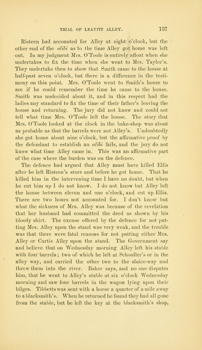 Risteen had accounted for Alley at eight o'clock, but the other end of the alihi as to the time Alley got home was left out. In my judgment Mrs. O'Toole is entirely afloat when she undertakes to fix the time when she went to Mrs. Taylor's. They undertake then to show that Smith came to the house at half-past seven o'clock, but there is a difference in the testi- mony on this point. Mrs. O'Toole went to Smith's house to see if he could remember the time he came to the house. Smith was uudecidcd about it, and in this respect had the ladies any standard to fix the time of their father's leaving the house and returning. The jury did not know and could not tell what time Mrs. O'Toole left the house. The story that Mrs. O'Toole looked at the clock in the bake-shop was about as probable as that the barrels were not Alley's. Undoubtedly she got home about nine o'clock, but the affirmative proof by the defendant to establish an alihi fails, and the jury do not know what time Alley came in. This was an affirmative part of the case where the burden was on the defence. The defence had argued that Alley must have killed Ellis after he left Risteen's store and before he got home. That he killed him in the intervening time I have no doubt, but when he cut him up I do not know. I do not know but Alley left the house between eleven and one o'clock, and cut up Ellis. There are two hours not accounted for. I don't know but what the sickness of Mrs. Alley was because of the revelation that her husband had committed the deed as shown by his bloody shirt. The excuse offered by the defence for not put- ting Mrs. Alley upon the stand was very weak, and the trouble was that there were fatal reasons for not putting either Mrs. Alley or Curtis Alley upon the stand. The Government say and believe that on Wednesday morning Alley left his stable with four barrels ; two of which he left at Schouller's or in the alley way, and carried the other two to the sluice-way and threw them into the river. Baker says, and no one disputes him, that he weut to Alley's stable at six o'clock Wednesday morning and saw four barrels in the wagon lying upon their bilges. Tibbetts was sent with a horse a quarter of a mile away to a blacksmith's. When he returned he found they had all gone from the stable, but he left the key at the blacksmith's shop,