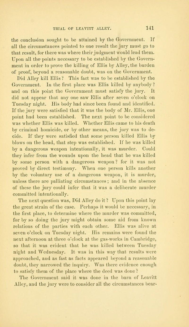 the conclusion sought to be attained by the Government. If all the circumstances pointed to one result the jury must go to that result, for there was where their judgment would lead them. Upon all the-points necessary to be established by the Govern- ment in order to prove the killing of Ellis by Alley, the burden of proof, beyond a reasonable doubt, was on the Government. Did Alley kill Ellis ? This fact was to be established by the Government. In the first place was Ellis killed by anybody ? and on this point the Government must satisfy the jury. It did not appear that any one saw Ellis after seven o'clock on Tuesday night. His body had since been found and identified. If the jury were satisfied that it was the body of Mr. Ellis, one point had been established. The next point to be considered was whether Ellis was killed. Whether Ellis came to his death by criminal homicide, or by other means, the jury was to de- cide. If they were satisfied that some person killed Ellis by blows on the head, that step was established. If he was killed by a dangerous weapon intentionally, it was murder. Could they infer from the wounds upon the head that he was killed by some person with a dangerous weapon ? for it was not proved by direct testimony. When one person kills another by the voluntary use of a dangerous weapon, it is murder, unless there are palliating circumstances; and in the absence of these the jury could infer that it was a deliberate murder committed intentionally. The next question was. Did Alley do it ? Upon this point lay the great strain of the case. Perhaps it would be necessary, in the first place, to determine where the murder was committed, for by so doing the jury might obtain some aid from known relations of the parties with each other. Ellis was alive at seven o'clock on Tuesday night. His remains were found the next afternoon at three o'clock at the gas-works in Cambridge, so that it was evident that he was killed between Tuesday night and Wednesday. It was in this way that results were approached, and as fast as facts appeared beyond a reasonaI>le doubt, they narrowed the inquiry. Was there evidence enough to satisfy them of the place where the deed was done ? The Government said it was done in the barn of Leavitt Alley, and the jury were to consider all the circumstances bear-