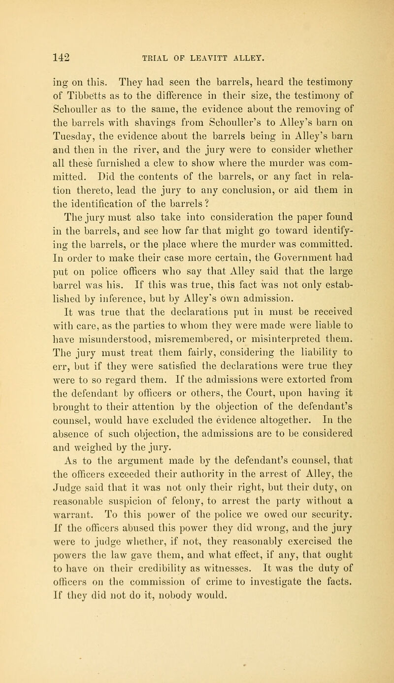 ing on this. They had seen the barrels, heard the testimony of Tibbe'tts as to the difference in their size, the testimony of SchouUer as to the same, the evidence about the removing of the barrels with shavings from Schouller's to Alley's barn on Tuesday, the evidence about the barrels being in Alley's barn and then in the river, and the jury were to consider whetlier all these furnished a clew to show where the murder was com- mitted. Did the contents of the barrels, or any fact in rela- tion thereto, lead the jury to any conclusion, or aid them in the identification of the barrels ? The jury must also take into consideration the paper found in the barrels, and see how far that might go toward identify- ing the barrels, or the place where the murder was committed. In order to make their case more certain, the Government had put on police officers who say that Alley said that tlie large barrel was his. If this was true, this fact was not only estab- lished by inference, but by Alley's own admission. It was true that the declarations put in must be received with care, as the parties to whom they were made were liable to have misunderstood, misremembered, or misinterpreted them. The jury must treat them fairly, considering the liability to err, but if they were satisfied the declarations were ti'ue they were to so regard them. If the admissions were extorted from the defendant by officers or others, the Court, upon having it brought to their attention by the objection of the defendant's counsel, would have excluded the evidence altogether. In the absence of such objection, the admissions are to be considered and weighed by the jury. As to the argument made by the defendant's counsel, that the officers exceeded their authority in the ai-rest of Alley, the Judge said that it was not only their riglit, but their duty, on reasonable suspicion of felony, to arrest the party without a warrant. To this power of the police we owed our security. If the officers abused this power they did wrong, and the jury were to judge whether, if not, they reasonably exercised the powers the law gave them, and what effect, if any, that ought to have on their credibility as witnesses. It was the duty of officers on the commission of crime to investigate the facts. If they did iiot do it, nobody would.