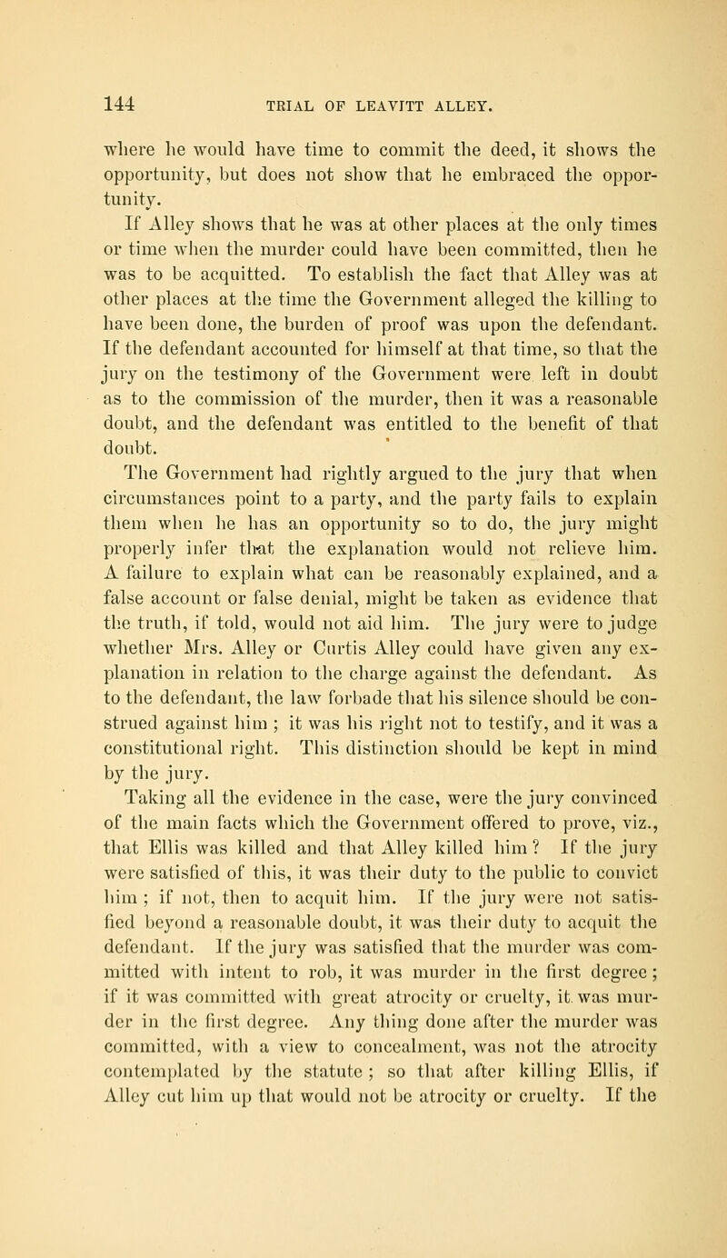 wliere he would have time to commit the deed, it shows the opportunity, but does not show that he embraced the oppor- tunity. If Alley shows that he was at other places at the only times or time when the murder could have been committed, then he was to be acquitted. To establish the fact that Alley was at other places at the time the Government alleged the killing to have been done, the burden of proof was upon the defendant. If the defendant accounted for himself at that time, so that the jury on the testimony of the Government were left in doubt as to the commission of the murder, then it was a reasonable doubt, and the defendant was entitled to the benefit of that doubt. The Government had rightly argued to the jury that when circumstances point to a party, and the party fails to explain them when he has an opportunity so to do, the jury might properly infer th-at the explanation would not relieve him. A failure to explain what can be reasonably explained, and a false account or false denial, might be taken as evidence tliat the truth, if told, would not aid him. The jury were to judge whether Mrs. Alley or Curtis Alley could have given any ex- planation in relation to tlie charge against the defendant. As to the defendant, tlie law forbade that his silence should be con- strued against him ; it was his I'ight not to testify, and it was a constitutional right. This distinction should be kept in mind by the jury. Taking all the evidence in the case, were the jury convinced of the main facts which the Government offered to prove, viz., that Ellis was killed and that Alley killed him ? If the jury were satisfied of this, it was their duty to the public to convict him ; if not, then to acquit him. If the jury were not satis- fied beyond a reasonable doubt, it was their duty to acquit tlie defendant. If the jury was satisfied that the murder was com- mitted with intent to rob, it was murder in the first degree; if it was committed with great atrocity or cruelty, it. was mur- der in the first degree. Any thing done after the murder was committed, with a view to concealment, was not the atrocity contemplated by the statute ; so that after killing Ellis, if Alley cut him up that would not be atrocity or cruelty. If the