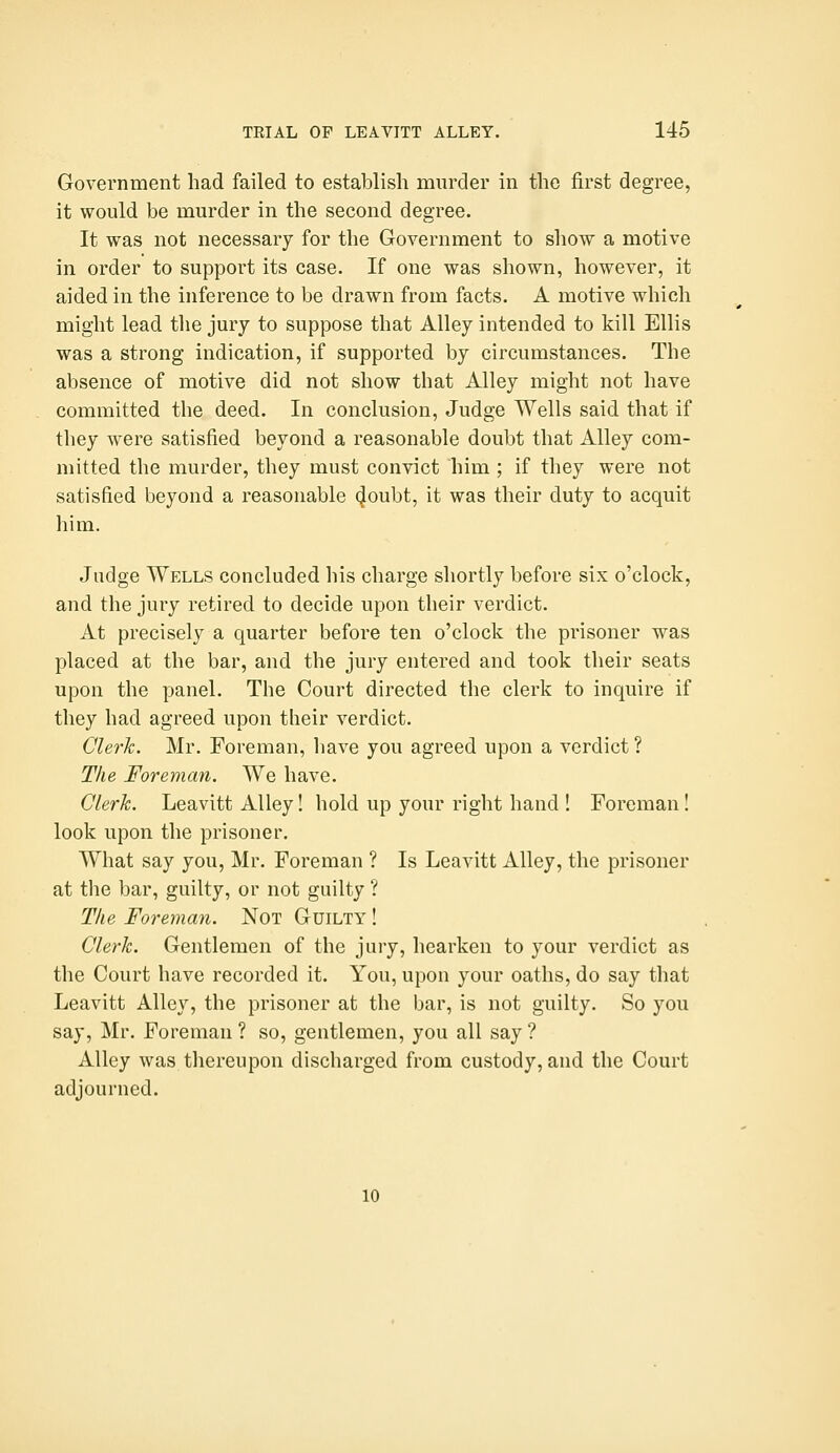 Government had failed to establish murder in the first degree, it would be murder in the second degree. It was not necessary for the Government to show a motive in order to support its case. If one was shown, however, it aided in the inference to be drawn from facts. A motive which might lead the jury to suppose that Alley intended to kill Ellis was a strong indication, if supported by circumstances. The absence of motive did not show that Alley might not have committed the deed. In conclusion. Judge Wells said that if they were satisfied beyond a reasonable doubt that Alley com- mitted the murder, they must convict him ; if they were not satisfied beyond a reasonable doubt, it was their duty to acquit him. Judge Wells concluded his charge shortly before six o'clock, and the jury retired to decide upon their verdict. At precisely a quarter before ten o'clock the prisoner was placed at the bar, and the jury entered and took their seats upon the panel. The Court directed the clerk to inquire if they had agreed upon their verdict. Clerk. Mr. Foreman, have you agreed upon a verdict ? The Foreman. We have. Clerk. Leavitt Alley! hold up your right hand ! Foreman! look upon the prisoner. What say you, Mr. Foreman ? Is Leavitt Alley, the prisoner at the bar, guilty, or not guilty ? Tlie Foreman. Not Guilty ! Clerk. Gentlemen of the jury, hearken to your verdict as the Court have recorded it. You, upon your oaths, do say that Leavitt Alley, the prisoner at the bar, is not guilty. So you say, Mr. Foreman ? so, gentlemen, you all say ? Alley was thereupon discharged from custody, and the Court adjourned. 10