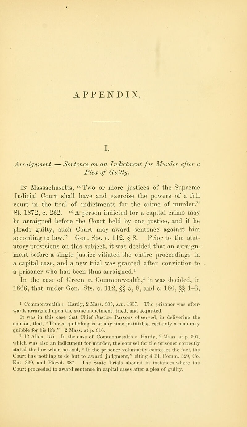 I. Arraignment. — Sentence on an Indictment for Murder after a Plea of Guilty. In Massachusetts,  Two or more justices of the Supreme Judicial Court shall have and exercise the powers of a full court in the trial of indictments for the crime of murder. St. 1872, c. 232.  A person indicted for a capital crime may be arraigned before the Court held by one justice, and if he pleads guilty, such Court may award sentence against him according to law. Gen. Sts. c. 112, § 8. Prior to the stat- utory provisions on this subject, it was decided that an arraign- ment before a single justice vitiated the entire proceedings in a capital case, and a new trial was granted after conviction to a prisoner who had been thus arraigned.^ In the case of Green v. Commonwealth,^ it was decided, in 1866, that under Gen. Sts. c. 112, §§ 5, 8, and c. 160, §§ 1-3, 1 Commonwealth \i. Hardy, 2 Mass. 303, a.d. 1807. Tlie prisoner was after- wards arraigned upon the same indictment, tried, and acquitted. It was in this case tliat Chief Justice Parsons ohserved, in delivering the opinion, that, If even quibbling is at any time justifiable, certainly a man may quil)ble for his life. 2 Mass. at p. 316. 2 12 Allen, 155. In the case of Commonwealth r. Hardy, 2 Mass. at p. 307, which was also an indictment for murder, the counsel for the prisoner correctly stated the law when lie said,  If tlie prisoner voluntarily- confesses tlie fact, tlie Court has nothing to do but to award judgment, citing 4 Bl. Comm. 320, Co. Ent. 300, and Plowd. 387. The State Trials abound in instances where the Court proceeded to award sentence in capital cases after a plea of guilty.