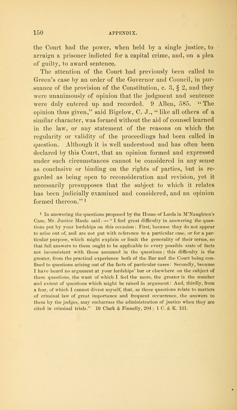 the Court had the power, when held by a single justice, to arraign a prisoner indicted for a capital crime, and, on a plea of guilty, to award sentence. The attention of the Court had previously been called to Green's case by an order of the Governor and Council, in pur- suance of the provision of the Constitution, c. 3, § 2, and they were unanimously of opinion that the judgment and sentence were duly entered up and recorded. 9 Allen, 585.  The opinion thus given, said Bigelow, C. J.,  like all others of a similar character, wafs formed without the aid of counsel learned in the law, or any statement of the reasons on which the regularity or validity of the proceedings had been called in question. Although it is well understood and has often been declared by this Court, that an opinion formed and expressed under such circumstances cannot be considered in any sense as conclusive or binding on the rights of parties, but is re- garded as being open to reconsideration and revision, yet it necessarily presupposes that the subject to which it relates has been judicially examined and considered, and an opinion formed thereon. ^ 1 In answering the questions proposed by the House of Lords in M'Naughten's Case, Mr. Justice Maule said : — I feel great difficulty in answering the ques- tions put by your lordships on this occasion : First, because they do not appear to arise out of, and are not put with reference to a particular case, or for a par- ticular purpose, which might explain or limit the generality of their terms, so that full answers to them ought to be applicable to every possible state of facts not inconsistent with those assumed in the questions ; this difficulty is the greater, from the practical experience both of the Bar and the Court being con- fined to questions arising out of the facts of particular cases: Secondly, because I have heard no argument at your lordships' bar or elsewhere on the subject of these questions, the want of which I feel the more, the greater is the number and extent of questions which might be raised in argument: And, thirdly, from a fear, of which I cannot divest myself, that, as these questions relate to matters of criminal law of great importance and frequent occurrence, the answers to them by tlie judges, may embarrass the administration of justice when they are cited in criminal trials. 10 Clark & Finnelly, 204 ; 1 C. & K. 131.