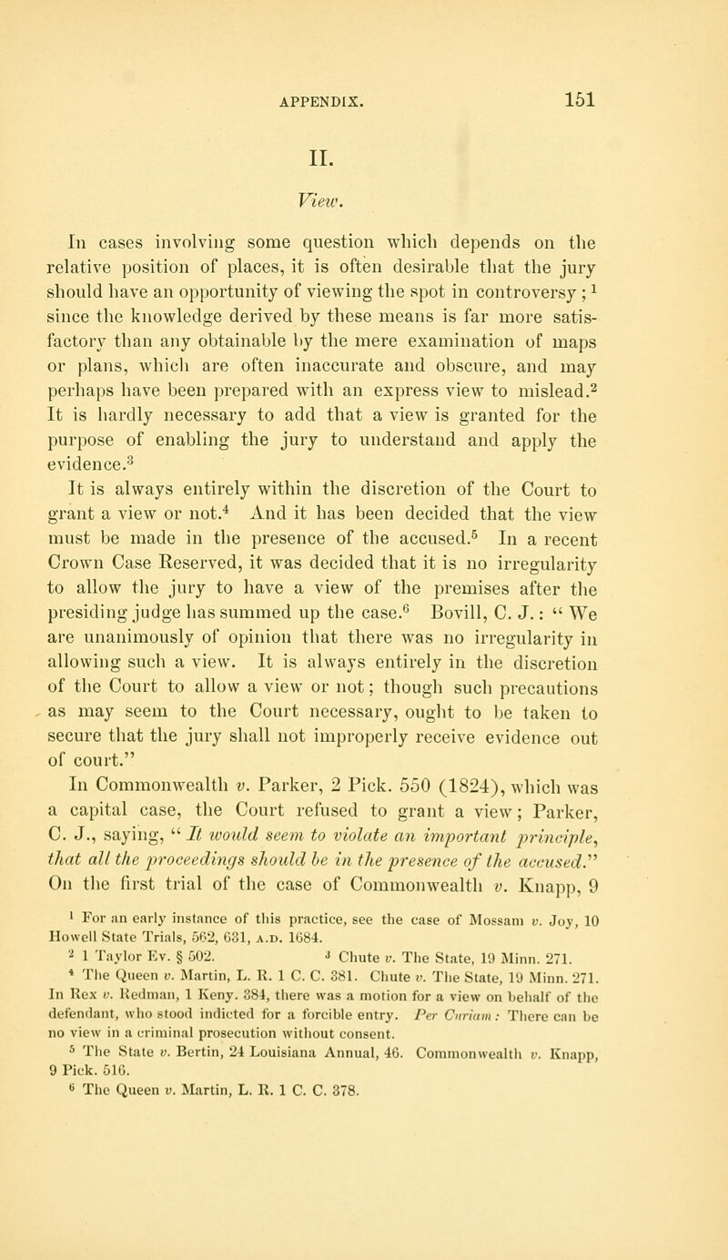 II. View. In cases involving some question which depends on the relative position of places, it is often desirable that the jury should have an opportunity of viewing the spot in controversy ; ^ since the knowledge derived by these means is far more satis- factory than any obtainable by the mere examination of maps or plans, which are often inaccurate and obscure, and may perhaps have been prepared with an express view to mislead.^ It is hardly necessary to add that a view is granted for the purpose of enabling the jury to understand and apply the evidence.'^ It is always entirely within the discretion of the Court to grant a view or not.* And it has been decided that the view must be made in the presence of the accused.^ In a recent Crown Case Reserved, it was decided that it is no irregularity to allow the jury to have a view of the premises after the presiding judge has summed up the case.^ Bovill, C. J.:  We are unanimously of opinion that there was no irregularity in allowing such a view. It is always entirely in the discretion of the Court to allow a view or not; though such precautions as may seem to the Court necessary, ought to be taken to secure that the jury shall not improperly receive evidence out of court. In Commonwealth v. Parker, 2 Pick. 550 (1824), which was a capital case, the Court refused to grant a view; Parker, C. J., saying,  It would seem to violate an inqyortant principle, that all the proceedings should be in the presence of the accused^ On the first trial of the case of Commonwealth v. Knapp, 9 1 For an early instance of this practice, see the case of Mossam v. Joy, 10 Howell State Trials, 562, 631, a.d. 1684. 'i 1 Taylor Ev. § 502. i Chute v. The State, 19 Minn. 271. * The Queen v. Martin, L. R. 1 C. C. 381. Chute v. The State, ID Minn. 271. In Rex V. liedman, 1 Kcny. 384, there was a motion for a view on behalf of the defendant, who stood indicted for a forcible entry. Per Curiam : There can be no view in a criminal prosecution witiiout consent. 5 The State v. Berlin, 24 Louisiana Annual, 46. Commonwealth i-. Knapp, 9 Pick. 516.