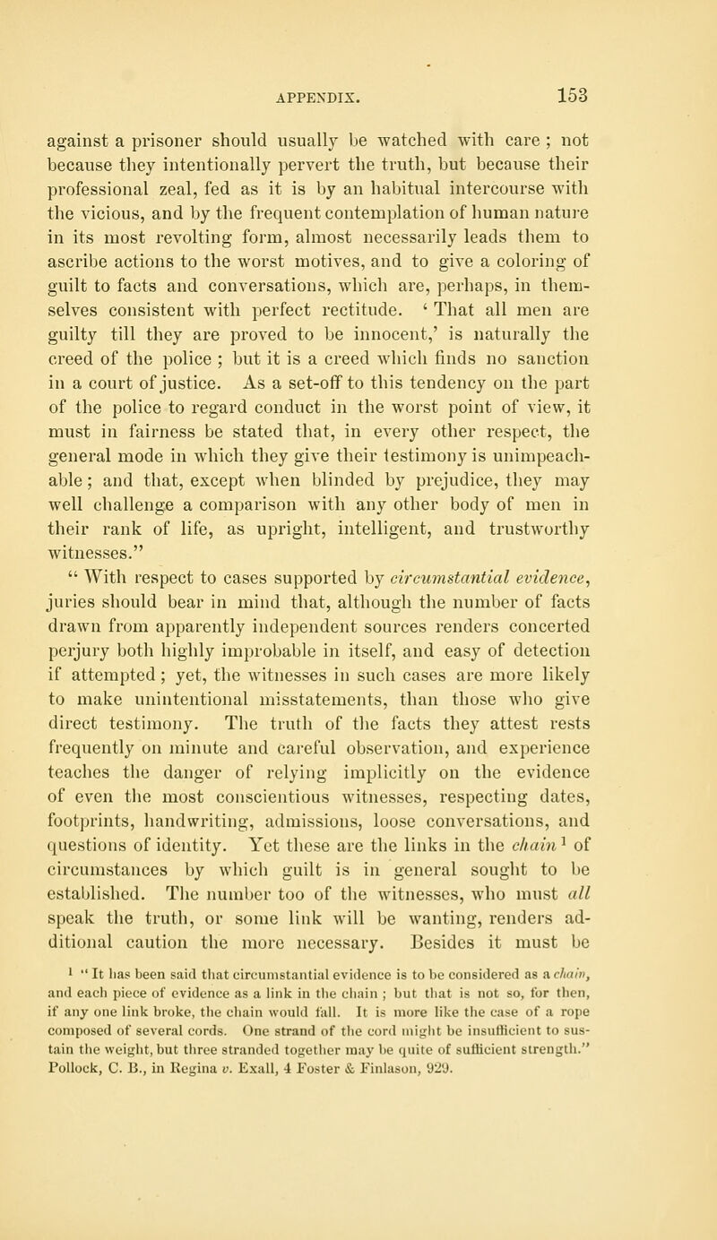 against a prisoner should usually be watched with care ; not because they intentionally pervert the truth, but because their professional zeal, fed as it is by an habitual intercourse with the vicious, and by the frequent contemplation of human natui-e in its most revolting form, almost necessarily leads them to ascribe actions to the worst motives, and to give a coloring of guilt to facts and conversations, which are, perhaps, in them- selves consistent with perfect rectitude. ' That all men are guilty till they are proved to be innocent,' is naturally the creed of the police ; but it is a creed which finds no sanction in a court of justice. As a set-off to this tendency on the part of the police to regard conduct in the worst point of view, it must in fairness be stated that, in every other respect, the general mode in which they give their testimony is unimpeach- able ; and that, except when blinded by prejudice, they may well challenge a comparison with any other body of men in their rank of life, as upright, intelligent, and trustworthy witnesses.  With respect to cases supported by circumstantial evidence^ juries should bear in mind that, although the number of facts drawn from apparently independent sources renders concerted perjury both highly improbable in itself, and easy of detection if attempted; yet, the witnesses in such cases are more likely to make unintentional misstatements, than those who give direct testimony. The truth of tlie facts they attest rests frequently on minute and careful observation, and experience teaches the danger of relying implicitly on the evidence of even the most conscientious witnesses, respecting dates, footprints, handwriting, admissions, loose conversations, and questions of identity. Yet these are the links in the chain ^ of circumstances by which guilt is in general sought to be established. Tlie number too of tlie witnesses, who must all speak the truth, or some link will be wanting, renders ad- ditional caution the more necessary. Besides it must be 1  It lias been said tliat circumstantial evidence is to be considered as a chain, and each piece of evidence as a link in the chain ; but that is not so, for then, if any one link broke, the chain would fall. It is more like the case of a rope composed of several cords. One strand of the cord niiy^ht be insufficient to sus- tain the weight, but three stranded together may be quite of sufficient strength. Pollock, C. 13., in Regina v. Exall, i Foster & Finlason, 92'J.