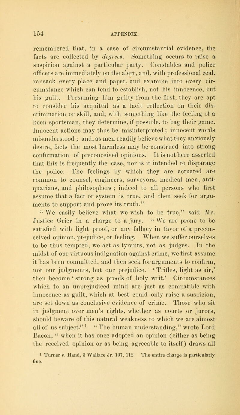 remembered tliat, in a case of circumstantial evidence, the facts are collected by degrees. Something occurs to raise a suspicion against a particular party. Constables and police officers are immediately on the alert, and, with professional zeal, ransack every place and paper, and examine into every cir- cumstance which can tend to establish, not his innocence, but his guilt. Presuming him guilty from the first, they are apt to consider his acquittal as a tacit reflection on tlieir dis- crimination or skill, and, with something like the feeling of a keen sportsman, they determine, if possible, to bag their game. Innocent actions may thus be misinterpreted ; innocent words misunderstood ; and, as men readily believe what they anxiously desire, facts the most harmless may be construed into strong confirmation of preconceived opinions. It is not here asserted that this is frequently the case, nor is it intended to disparage the police. The feelings by which they are actuated are common to counsel, engineers, surveyors, medical men, anti- quarians, and philosophers ; indeed to all persons who first assume that a fact or system is true, and then seek for argu- ments to support and prove its truth.  We easily believe what we wish to be true, said Mr. Justice Grier in a charge to a jury.  We are prone to be satisfied with light proof, or any fallacy in favor of a precon- ceived opinion, prejudice, or feeling. When we suffer ourselves to be thus tempted, we act as tyrants, not as judges. In the midst of our virtuous indignation against crime, we first assume it has been committed, and then seek for arguments to confirm, not our judgments, but our prejudice. ' Trifles, light as air,' then become ' strong as proofs of holy writ.' Circumstances which to an unprejudiced mind are just as compatible with innocence as guilt, which at best could only raise a suspicion, are set down as conclusive evidence of crime. Those wlio sit in judgment over men's rights, whether as courts or jurors, should beware of this natural weakness to which we are almost all of us subject. ^  The human understanding, wrote Lord Bacon,  when it has once adopted an opinion (either as being the received opinion or as being agreeable to itself) draws all 1 Turner v. Hand, 3 Wallace Jr. 107, 112. Tlie entire charge is particularly fine.