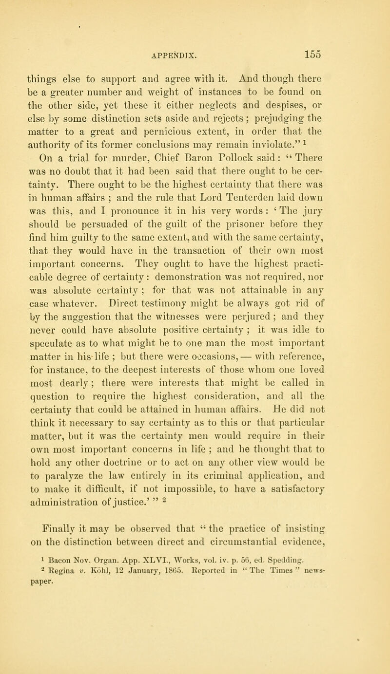 things else to support and agree with it. And though there be a greater number and weight of instances to be found on the other side, yet these it either neglects and despises, or else by some distinction sets aside and rejects ; prejudging the matter to a great and pernicious extent, in order that the authority of its former conclusions may remain inviolate. ^ On a trial for murder, Chief Baron Pollock said:  There was no doubt that it had been said that there ought to be cer- tainty. There ought to be the highest certainty that there was in human affairs ; and the rule that Lord Tenterden laid down was this, and I pronounce it in his very words : ' The jury should be persuaded of the guilt of the prisoner before they find him guilty to the same extent, and with the same certainty, that they would have in the transaction of their own most important concerns. They ought to have the highest practi- cable degree of certainty : demonstration was not required, nor was absolute certainty ; for that was not attainable in any case whatever. Direct testimony might be always got rid of by the suggestion that the witnesses were perjured ; and they never could have absolute positive certainty ; it was idle to speculate as to what might be to one man the most important matter in his-life ; but there were occasions,— with reference, for instance, to the deepest interests of those whom one loved most dearly ; there were interests that might be called in question to require the highest consideration, and all the certainty that could be attained in human affairs. He did not think it necessary to say certainty as to this or that particular matter, but it was the certainty men would require in their own most important concerns in life ; and he thought that to hold any other doctrine or to act on any other view would be to paralyze the law entirely in its criminal application, and to make it difficult, if not impossible, to have a satisfactory administration of justice.'  ^ Finally it may be observed tliat  the practice of insisting on the distinction between direct and circumstantial evidence, 1 Bacon Nov. Organ. App. XLVI., Works, vol. iv. p. 56, ed. Spedding. ^ Regina v. Kulil, 12 January, 18(35. Reported in  Tlie Times  news- paper.