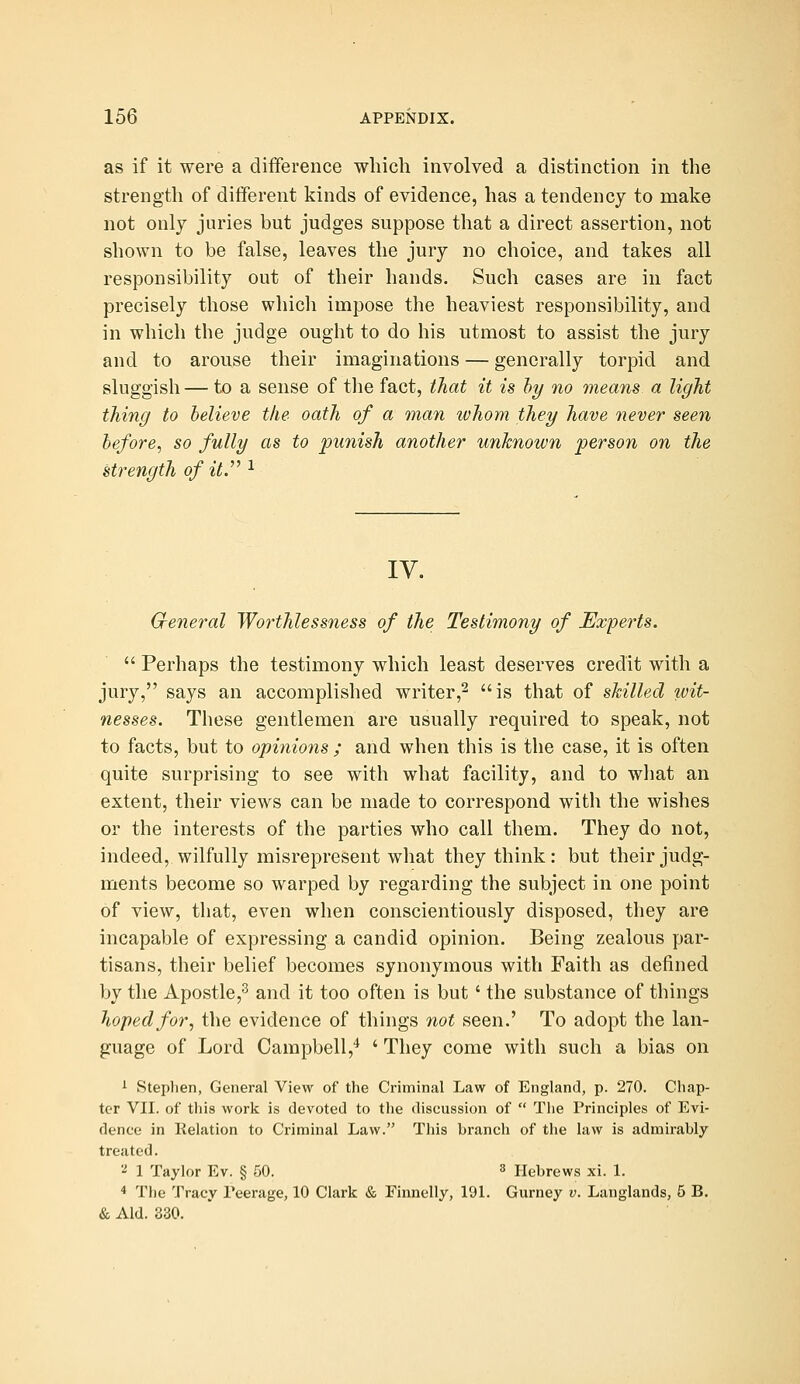 as if it were a difference which involved a distinction in the strength of different kinds of evidence, has a tendency to make not only juries but judges suppose that a direct assertion, not shown to be false, leaves the jury no choice, and takes all responsibility out of their hands. Such cases are in fact precisely those which impose the heaviest responsibility, and in which the judge ought to do his utmost to assist the jury and to arouse their imaginations — generally torpid and sluggish — to a sense of the fact, that it is hy no means a light thing to believe the oath of a man whom they have never seen before, so fully as to punish another unknown person on the strength of it. ^ ly. Gfeneral Worthlessness of the Testimony of Experts.  Perhaps the testimony which least deserves credit with a jury, says an accomplished writer,2 is that of skilled wit- nesses. These gentlemen are usually required to speak, not to facts, but to opinions ; and when this is the case, it is often quite surprising to see with what facility, and to wliat an extent, their views can be made to correspond with the wishes or the interests of the parties who call them. They do not, indeed, wilfully misrepresent what they think: but their judg- ments become so warped by regarding the subject in one point of view, that, even when conscientiously disposed, they are incapable of expressing a candid opinion. Being zealous par- tisans, their belief becomes synonymous with Faith as defined by the Apostle,^ and it too often is but ' the substance of things hoped for, the evidence of things not seen.' To adopt the lan- guage of Lord Campbell,'* ' They come with such a bias on i Stephen, General View of the Criminal Law of England, p. 270. Chap- ter VII. of this work is devoted to the discussion of  Tiie Principles of Evi- dence in Relation to Criminal Law. This branch of the law is admirably treated. 'i 1 Taylor Ev. § 50. s Hebrews xi. 1. 4 The Tracy Peerage, 10 Clark & Finnelly, 191. Gurney v. Langlands, 5 B. & Aid. 330.