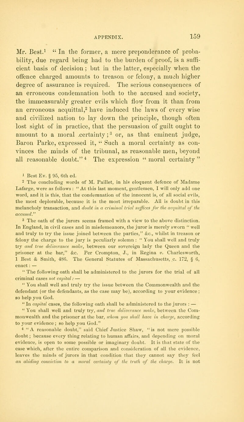 Mr. Best.^  In the former, a mere preponderance of proba- bility, due regard being had to the burden of proof, is a suffi- cient basis of decision ; but in the latter, especially when the offence charged amounts to treason or felony, a much higher degree of assurance is required. The serious consequences of an erroneous condemnation both to the accused and society, the immeasurably greater evils which flow from it than from an erroneous acquittal,^ have induced the laws of every wise and civilized nation to lay down the principle, though often lost sight of in practice, that the persuasion of guilt ought to amount to a moral .certainty; ^ or, as that eminent judge. Baron Parke, expressed it,  Such a moral certainty as con- vinces the minds of the tribunal, as reasonable men, beyond all reasonable doubt.'* The expression moral certainty i Best Ev. § 95, 6th ed. 2 The concluding words of M. Paillet, in his eloquent defence of Madame Lafarge, were as follows :  At this last moment, gentlemen, I will only add one word, and it is this, that the condemnation of the innocent is, of all social evils, the most deplorable, because it is the most irreparable. All is doubt in this melancholy transaction, and doubt in a criminal trial suffices for the acquittal of the accused. 3 The oath of the jurors seems framed with a view to the above distinction. In England, in civil cases and in misdemeanors, the juror is merely sworn  well and truly to try the issue joined between the parties, &c., whilst in treason or felony the charge to the jur}' is peculiarly solemn :  You shall well and truly try and true deliverance make, between our sovereign lady the Queen and the prisoner at the bar, &c. Per Crompton, J., in Regina v. Charlesworth, 1 Best & Smith, 486. The General Statutes of Massachusetts, ,c. 172, § 6, enact:—  The following oath shall be administered to the jurors for the trial of all criminal cases not capital: —  You shall well and truly try tlie issue between the Commonwealth and the defendant (or the defendants, as the case may be), according to your evidence; so help you God.  In capital cases, the following oath shall be administered to the jurors : —  You shall well and truly try, and true deliverance make, between the Com- monwealth and tlie prisoner at the bar, whom i/oa shall have in charge, according to your evidence ; so help you God. *  A reasonable doubt, said Chief Justice Shaw,  is not mere possible doubt; because every tiling relating to human affairs, and depending on moral evidence, is open to some possible or imaginary doubt. It is that state of the case which, after the entire comparison and consideration of all the evidence, leaves the minds of jurors in that condition tiiat they cannot say they feel an abiding conviction to a inoial certainty of the truth of the charge. It is not