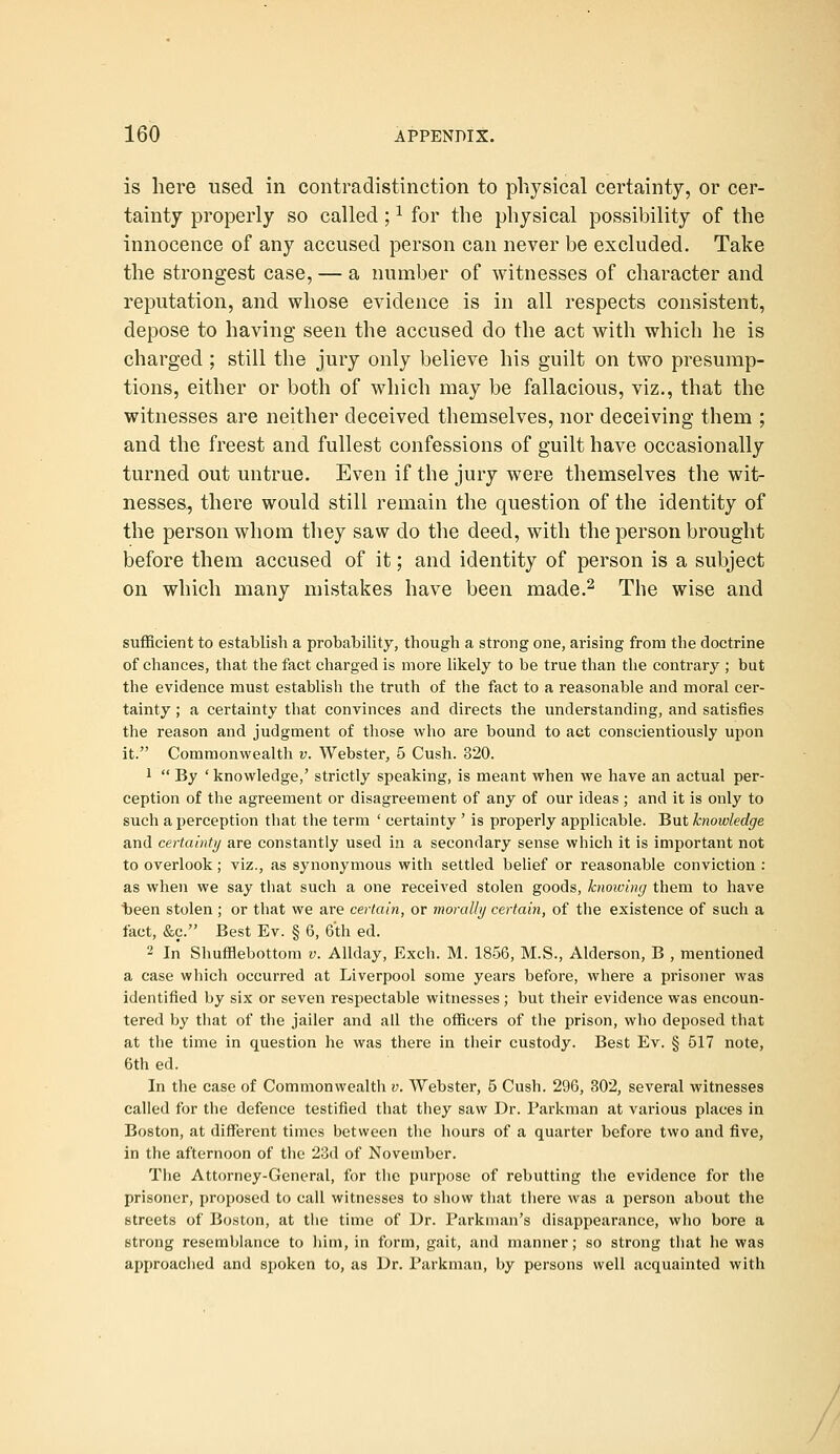 is here used in contradistinction to physical certainty, or cer- tainty properly so called; ^ for the physical possibility of the innocence of any accused person can never be excluded. Take the strongest case, — a number of witnesses of character and reputation, and whose evidence is in all respects consistent, depose to having seen the accused do the act with which he is charged ; still the jury only believe his guilt on two presump- tions, either or both of which may be fallacious, viz., that the witnesses are neither deceived themselves, nor deceiving them ; and the freest and fullest confessions of guilt have occasionally turned out untrue. Even if the jury were themselves the wit- nesses, there would still remain the question of the identity of the person whom they saw do the deed, with the person brought before them accused of it; and identity of person is a subject on which many mistakes have been made.^ The wise and sufficient to establish a probability, though a strong one, arising from the doctrine of chances, that the fact charged is more likely to be true than the contrary ; but the evidence must establish the truth of the fact to a reasonable and moral cer- tainty ; a certainty that convinces and directs the understanding, and satisfies the reason and judgment of those who are bound to aet conscientiously upon it. Commonwealth v. Webster, 5 Cush. 320. 1  By ' knowledge,' strictly speaking, is meant when we have an actual per- ception of the agreement or disagreement of any of our ideas ; and it is only to such a perception that the term ' certainty ' is properly applicable. But knowledge and certainti/ are constantly used in a secondary sense which it is important not to overlook; viz., as synonymous with settled belief or reasonable conviction : as when we say that such a one received stolen goods, knoiving them to have t)een stolen ; or that we are certain, or morally certain, of the existence of such a fact, &c. Best Ev. § 6, 6th ed. 2 In Shufflebottom v. AUday, Exch. M. 1856, M.S., Alderson, B , mentioned a case which occurred at Liverpool some years before, where a prisoner was identified by six or seven respectable witnesses; but their evidence was encoun- tered by that of the jailer and all the officers of the prison, who deposed that at the time in question he was there in their custody. Best Ev. § 517 note, 6th ed. In the case of Commonwealth v. Webster, 5 Cush. 296, 302, several witnesses called for the defence testified that they saw Dr. Parkman at various places in Boston, at different times between the hours of a quarter before two and five, in the afternoon of the 23d of November. The Attorney-General, for the purpose of rebutting the evidence for the prisoner, proposed to call witnesses to show that there was a person about the streets of Boston, at the time of Dr. Parkman's disappearance, who bore a strong resemblance to him, in form, gait, and manner; so strong that he was approached and spoken to, as Dr. Parkman, by persons well acquainted with