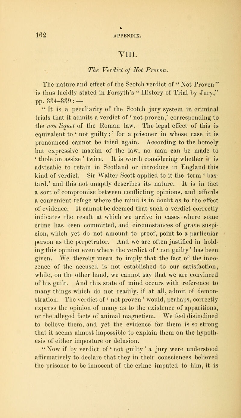 yiii. The Verdict of Not Proven. The nature and effect of the Scotch verdict of  Not Proven is thus lucidly stated in Forsyth's  History of Trial by Jury, pp. 334-339:—  It is a peculiarity of the Scotch jury system in criminal trials that it admits a verdict of ' not proven,' corresponding to the non liquet of the Roman law. The legal effect of this is equivalent to ' not guilty;' for a prisoner in whose case it is pronounced cannot be tried again. According to the homely but expressive maxim of the law, no man can be made to ' thole an assize ' twice. It is worth considering whether it is advisable to retain in Scotland or introduce in England this kind of verdict. Sir Walter Scott applied to it the term ' bas- tard,' and this not miaptly describes its nature. It is in fact a sort of compromise between conflicting opinions, and affords a convenient refuge where the mind is in doubt as to the effect of evidence. It cannot be deemed that such a verdict correctly indicates the result at which we arrive in cases where some crime has been committed, and circumstances of grave suspi- cion, which yet do not amount to proof, point to a particular person as the perpetrator. And we are often justified in hold- ing this opinion even where the verdict of ' not guilty' has been given. We thereby mean to imply that the fact of the inno- cence of tlie accused is not established to our satisfaction, while, on the other hand, we cannot say that we are convinced of his guilt. And tliis state of mind occurs with reference to many things which do not readily, if at all, admit of demon- stration. The verdict of ' not proven ' would, perhaps, correctly express the opinion of many as to the existence of apparitions, or the alleged facts of animal magnetism. We feel disinclined to believe them, and yet the evidence for them is so strong that it seems almost impossible to explain them on the hypoth- esis of either imposture or delusion. Now if by verdict of not guilty' a jury were understood affu'matively to declare that they in their consciences believed the prisoner to be innocent of the crime imputed to him, it is