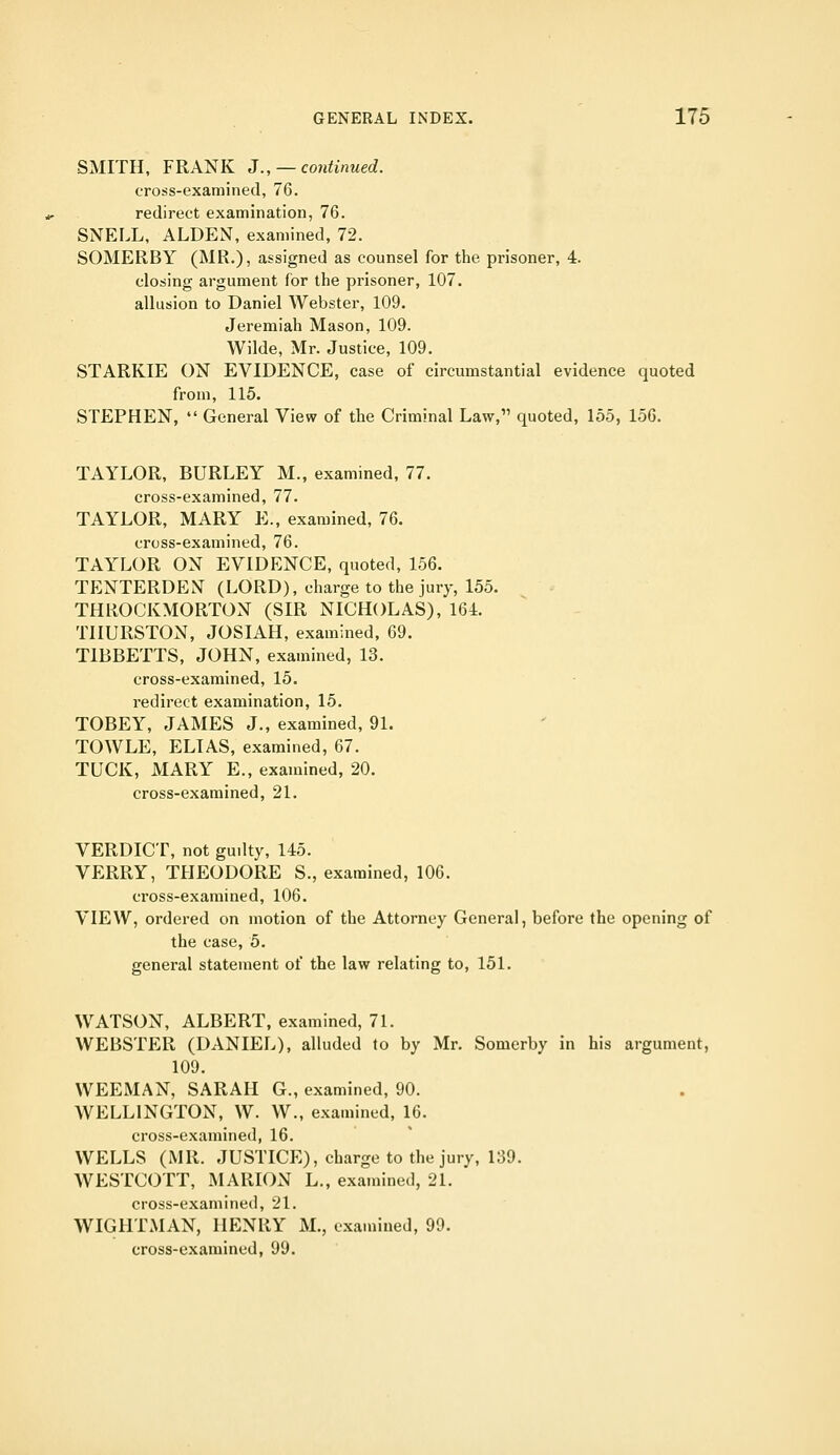 SMITH, FRANK J., — continued. cro:5s-examined, 76. redirect examination, 76. SNELL, ALDEN, examined, 72. SOMERBY (MR.), assigned as counsel for the prisoner, 4. closing argument for the prisoner, 107. allusion to Daniel Webster, 109. Jeremiah Mason, 109. Wilde, Mr. Justice, 109. STARKIE ON EVIDENCE, case of circumstantial evidence quoted from, 115. STEPHEN,  General View of the Criminal Law, quoted, 155, 156. TAYLOR, BURLEY M., examined, 77. cross-examined, 77. TAYLOR, MARY E., examined, 76. cross-examined, 76. TAYLOR ON EVIDENCE, quoted, 156. TENTERDENT (LORD), charge to the jury, 155. THROCKMORTON (SIR NICHOLAS), 161. THURSTON, JOSIAH, examined, 69. TIBBETTS, JOHN, examined, 13. cross-examined, 15. redirect examination, 15. TOBEY, JAMES J., examined, 91. TOWLE, ELIAS, examined, 67. TUCK, MARY E., examined, 20. cross-examined, 21. VERDICT, not guilty, 145. VERRY, THEODORE S., examined, 106. cross-examined, 106. VIEW, ordered on motion of the Attorney General, before the opening of the case, 5. general statement of the law relating to, 151. WATSON, ALBERT, examined, 71. WEBSTER (DANIEL), alluded to by Mr. Somerby in his argument, 109. WEEMAN, SARAH G., examined, 90. WELLINGTON, W. W., examined, 16. cross-examined, 16. WELLS (MR. JUSTICE), charge to the jury, 139. WESTCOTT, MARION L., examined, 21. cross-examined, 21. WIGHTMAN, HENRY M., examined, 99. cross-examined, 99.
