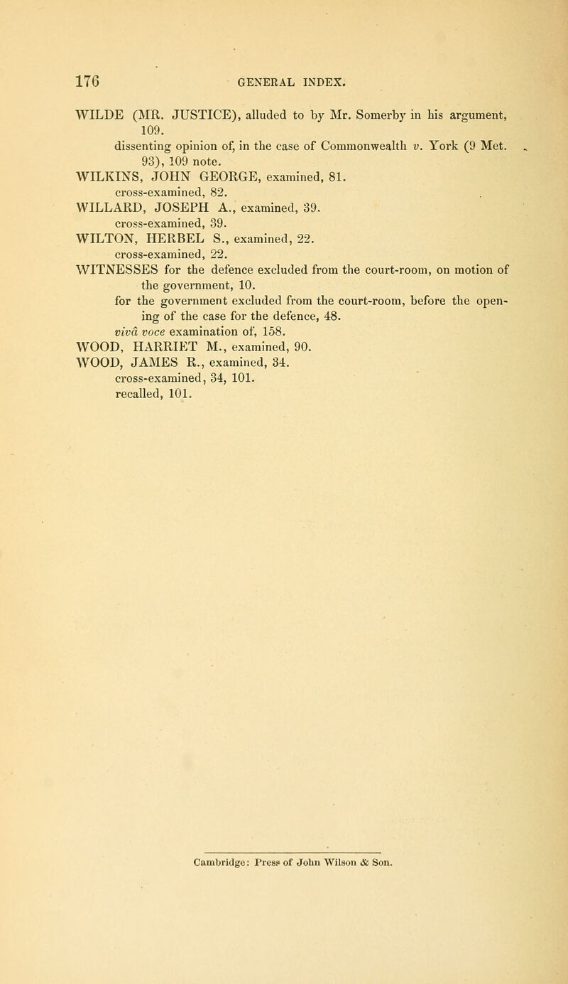 WILDE (MR. JUSTICE), alluded to by Mr. Somerby in his argument, 109. dissenting opinion of, in the case of Commonwealth v. York (9 Met. 93), 109 note. WILKINS, JOHN GEORGE, examined, 81. cross-examined, 82. WILLARD, JOSEPH A., examined, 39. cross-examined, 39. WILTON, HERBEL S., examined, 22. cross-examined, 22. WITNESSES for the defence excluded from the court-room, on motion of the government, 10. for the government excluded from the court-room, before the open- ing of the case for the defence, 48. viva voce examination of, 158. WOOD, HARRIET M., examined, 90. WOOD, JAMES R., examined, 34. cross-examined, 34, 101. recalled, 101. Cambridge: Preaf of John Wilson & Son.