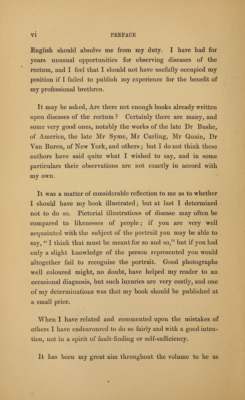 VI PKEFACE English should absolve me from my duty. I have had for years unusual opportunities for observing diseases of the rectum, and I feel that I should not have usefully occupied my position if I failed to publish my experience for the benefit of my professional brethren. It may be asked, Are there not enough books already written upon diseases of the rectum ? Certainly there are many, and some very good ones, notably the works of the late Dr Bushe, of America, the late Mr Syme, Mr Curling, Mr Quain, Dr Van Buren, of New York, and others; but I do not think these authors have said quite what I wished to say, and in some particulars their observations are not exactly in accord with my own. It was a matter of considerable reflection to me as to whether I should have my book illustrated; but at last I determined not to do so. Pictorial illustrations of disease may often be compared to likenesses of people; if you are very well acquainted with the subject of the portrait you may be able to say,  I think that must be meant for so and so, but if you had only a slight knowledge of the person represented you would altogether fail to recognise the portrait. Good photographs well coloured might, no doubt, have helped my reader to an occasional diagnosis, but such luxuries are very costly, and one of my determinations was that my book should be published at a small price. When I have related and commented upon the mistakes of others I have endeavoured to do so fairly and with a good inten- tion, not in a spirit of fault-finding or self-sufficiency. It has been my great aim throughout the volume to be as