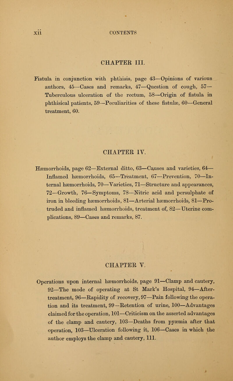 CHAPTEE III. Fistula in conjunction with phthisis, page 43—Opinions of various authors, 45—Cases and remarks, 47—Question of cough, 57— Tuberculous ulceration of the rectum, 58—Origin of fistula in phthisical patients, 59—Peculiarities of these fistulae, 60—General treatment, 60. CHAPTER IV. Haemorrhoids, page 62—External ditto, 63—Causes and varieties, 64— Inflamed hemorrhoids, 65—Treatment, 67—Prevention, 70—In- ternal haemorrhoids, 70—Varieties, 71—Structure and appearances, 72—Growth, 76—Symptoms, 78—Nitric acid and persulphate of iron in bleeding haemorrhoids, 81—Arterial haemorrhoids, 81—Pro- truded and inflamed haemorrhoids, treatment of, 82—Uterine com- plications, 89—Cases and remarks, 87. CHAPTER V. Operations upon internal haemorrhoids, page 91—Clamp and cautery, 92—The mode of operating at St Mark's Hospital, 94—After- treatment, 96—Rapidity of recovery, 97—Pain following the opera- tion and its treatment, 99—Retention of urine, 100—Advantages claimed for the operation, 101—Criticism on the asserted advantages of the clamp and cautery, 103—Deaths from pyaemia after that operation, 103—Ulceration following it, 106—Cases in which the author employs the clamp and cautery, 111.