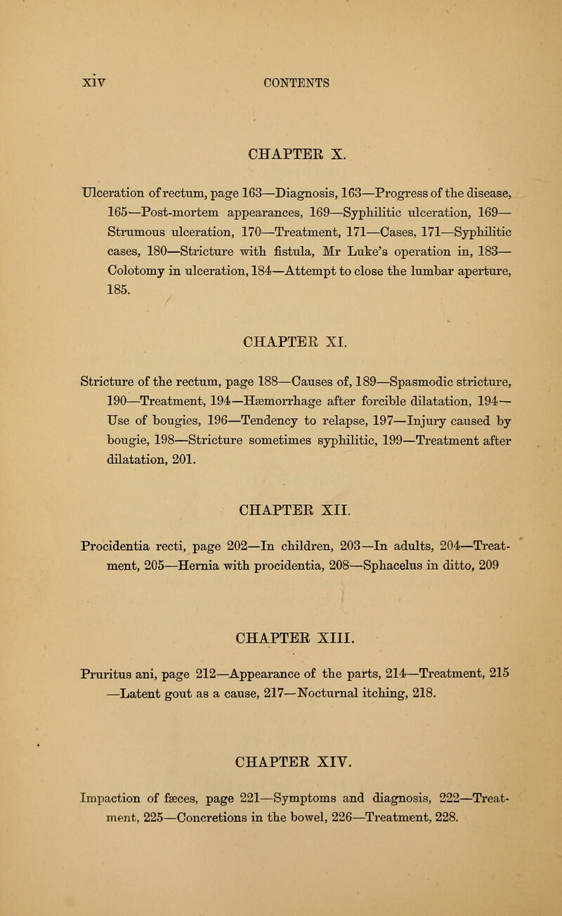 CHAPTER X. Ulceration of rectum, page 163—Diagnosis, 163—Progress of the disease, 165—Post-mortem appearances, 169—Syphilitic ulceration, 169— Strumous ulceration, 170—Treatment, 171—Cases, 171—Syphilitic cases, 180—Stricture with fistula, Mr Luke's operation in, 183— Colotomy in ulceration, 184—Attempt to close the lumbar aperture, 185. CHAPTER XI. Stricture of the rectum, page 188—Causes of, 189—Spasmodic stricture, 190—Treatment, 194—Hemorrhage after forcible dilatation, 194— Use of bougies, 196—Tendency to relapse, 197—Injury caused by bougie, 198—Stricture sometimes syphilitic, 199—Treatment after dilatation, 201. CHAPTER XII. Procidentia recti, page 202—In children, 203—In adults, 204—Treat- ment, 205—Hernia with procidentia, 208—Sphacelus in ditto, 209 CHAPTER XIII. Pruritus ani, page 212—Appearance of the parts, 214—Treatment, 215 —Latent gout as a cause, 217—Nocturnal itching, 218. CHAPTER XIV. Impaction of faeces, page 221—Symptoms and diagnosis, 222—Treat- ment, 225—Concretions in the bowel, 226—Treatment, 228.