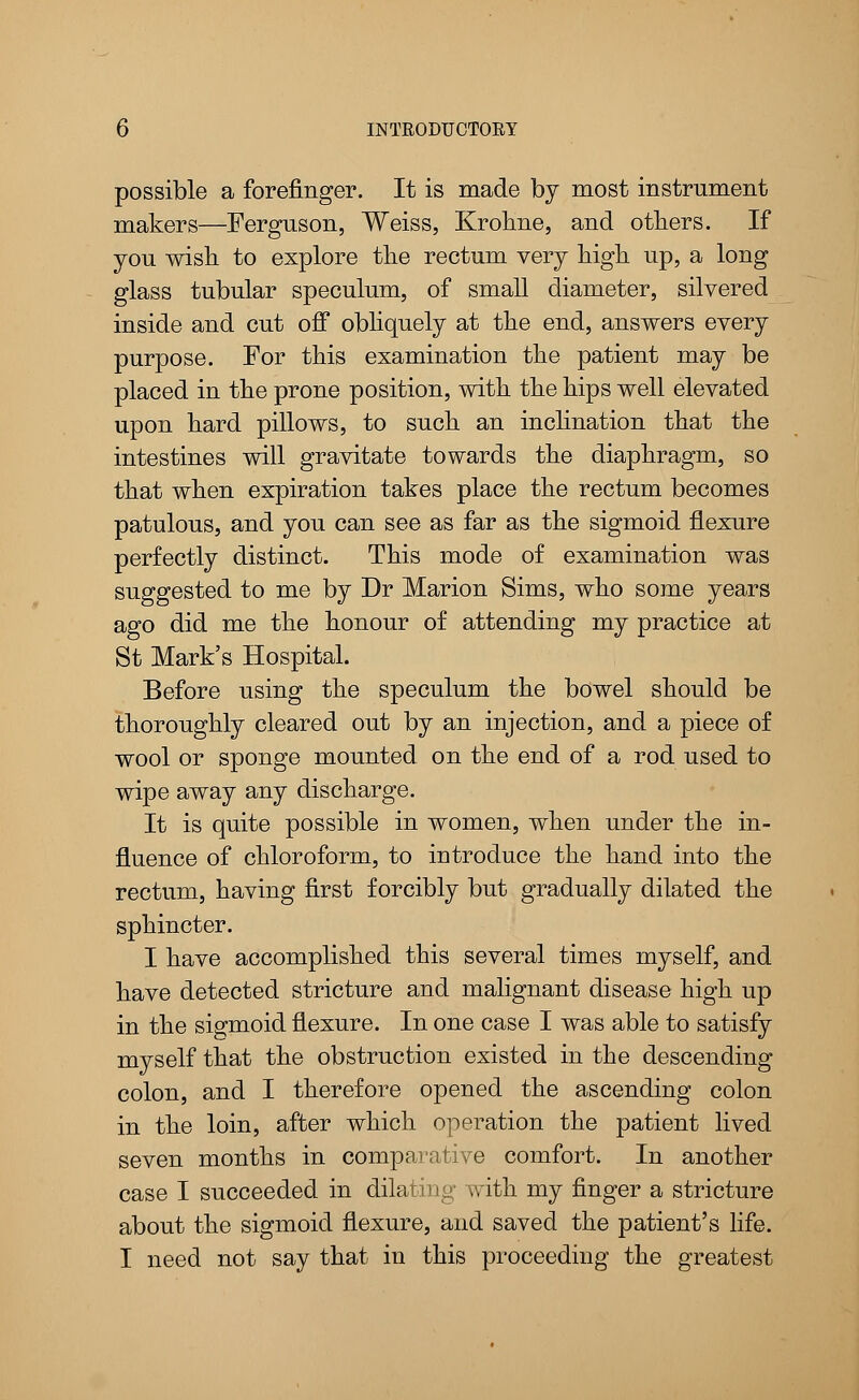 possible a forefinger. It is made by most instrument makers—Ferguson, Weiss, Krokne, and others. If you wish to explore the rectum very high up, a long glass tubular speculum, of small diameter, silvered inside and cut off obliquely at the end, answers every purpose. For this examination the patient may be placed in the prone position, with the hips well elevated upon hard pillows, to such an inclination that the intestines will gravitate towards the diaphragm, so that when expiration takes place the rectum becomes patulous, and you can see as far as the sigmoid flexure perfectly distinct. This mode of examination was suggested to me by Dr Marion Sims, who some years ago did me the honour of attending my practice at St Mark's Hospital. Before using the speculum the bowel should be thoroughly cleared out by an injection, and a piece of wool or sponge mounted on the end of a rod used to wipe away any discharge. It is quite possible in women, when under the in- fluence of chloroform, to introduce the hand into the rectum, having first forcibly but gradually dilated the sphincter. I have accomplished this several times myself, and have detected stricture and malignant disease high up in the sigmoid flexure. In one case I was able to satisfy myself that the obstruction existed in the descending colon, and I therefore opened the ascending colon in the loin, after which operation the patient lived seven months in comparative comfort. In another case I succeeded in dilating with my finger a stricture about the sigmoid flexure, and saved the patient's life. I need not say that in this proceeding the greatest