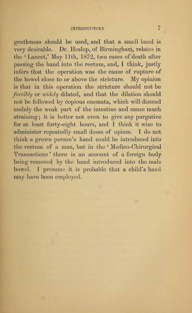 gentleness should be used, and that a small hand is very desirable. Dr. Heslop, of Birmingham, relates in the ' Lancet,' May 11th, 1872, two cases of death after passing the hand into the rectum, and, I think, justly infers that the operation was the cause of rupture of the bowel close to or above the stricture. My opinion is that in this operation the stricture should not be forcibly or widely dilated, and that the dilation should not be followed by copious enemata, which will distend unduly the weak part of the intestine and cause much straining; it is better not even to give any purgative for at least forty-eight hours, and I think it wise to administer repeatedly small doses of opium. I do not think a grown person's hand could be introduced into the rectum of a man, but in the ' Medico-Chirurgical Transactions ' there is an account of a foreign body being removed by the hand introduced into the male bowel. I presume it is probable that a child's hand may have been employed.