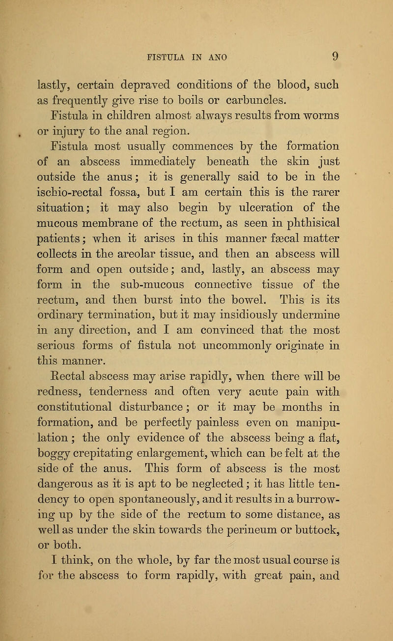 lastly, certain depraved conditions of the blood, snch as frequently give rise to boils or carbuncles. Fistula in children almost always results from worms or injury to the anal region. Fistula most usually commences by the formation of an abscess immediately beneath the skin just outside the anus; it is generally said to be in the ischio-rectal fossa, but I am certain this is the rarer situation; it may also begin by ulceration of the mucous membrane of the rectum, as seen in phthisical patients; when it arises in this manner faecal matter collects in the areolar tissue, and then an abscess will form and open outside; and, lastly, an abscess may form in the sub-mucous connective tissue of the rectum, and then burst into the bowel. This is its ordinary termination, but it may insidiously undermine in any direction, and I am convinced that the most serious forms of fistula not uncommonly originate in this manner. Rectal abscess may arise rapidly, when there will be redness, tenderness and often very acute pain with constitutional disturbance; or it may be months in formation, and be perfectly painless even on manipu- lation ; the only evidence of the abscess being a flat, boggy crepitating enlargement, which can be felt at the side of the anus. This form of abscess is the most dangerous as it is apt to be neglected; it has little ten- dency to open spontaneously, and it results in a burrow- ing up by the side of the rectum to some distance, as well as under the skin towards the perineum or buttock, or both. I think, on the whole, by far the most usual course is for the abscess to form rapidly, with great pain, and