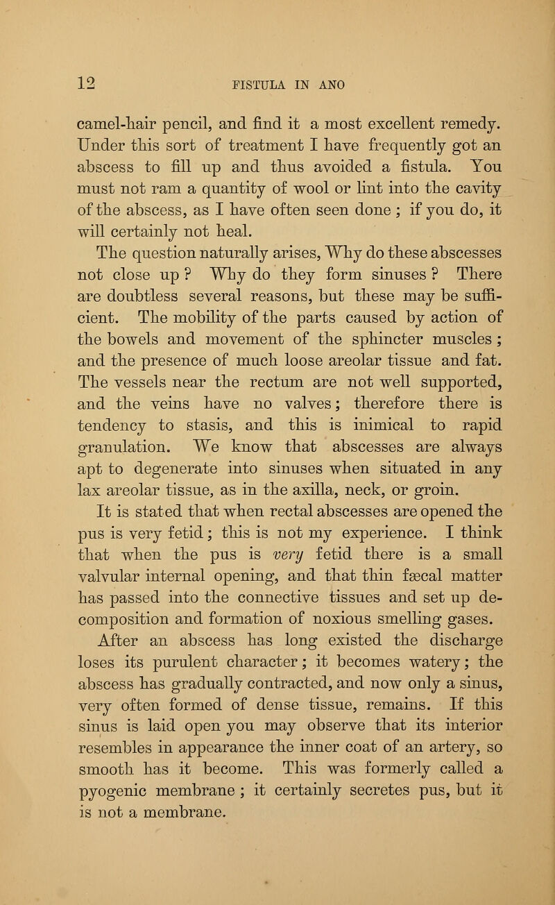 camel-hair pencil, and find it a most excellent remedy. Under this sort of treatment I have frequently got an abscess to fill up and thus avoided a fistula. You must not ram a quantity of wool or lint into the cavity of the abscess, as I have often seen done; if you do, it will certainly not heal. The question naturally arises, Why do these abscesses not close up ? Why do they form sinuses ? There are doubtless several reasons, but these may be suffi- cient. The mobility of the parts caused by action of the bowels and movement of the sphincter muscles; and the presence of much loose areolar tissue and fat. The vessels near the rectum are not well supported, and the veins have no valves; therefore there is tendency to stasis, and this is inimical to rapid granulation. We know that abscesses are always apt to degenerate into sinuses when situated in any lax areolar tissue, as in the axilla, neck, or groin. It is stated that when rectal abscesses are opened the pus is very fetid; this is not my experience. I think that when the pus is very fetid there is a small valvular internal opening, and that thin faecal matter has passed into the connective tissues and set up de- composition and formation of noxious smelling gases. After an abscess has long existed the discharge loses its purulent character; it becomes watery; the abscess has gradually contracted, and now only a sinus, very often formed of dense tissue, remains. If this sinus is laid open you may observe that its interior resembles in appearance the inner coat of an artery, so smooth has it become. This was formerly called a pyogenic membrane ; it certainly secretes pus, but it is not a membrane.