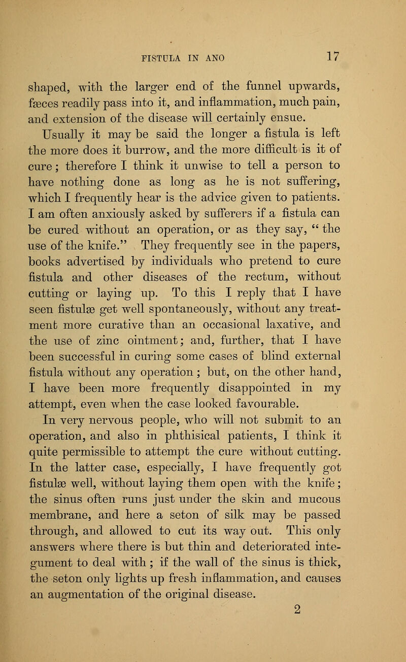 shaped, with the larger end of the funnel upwards, fasces readily pass into it, and inflammation, much pain, and extension of the disease will certainly ensue. Usually it may be said the longer a fistula is left the more does it burrow, and the more difficult is it of cure; therefore I think it unwise to tell a person to have nothing done as long as he is not suffering, which I frequently hear is the advice given to patients. I am often anxiously asked by sufferers if a fistula can be cured without an operation, or as they say,  the use of the knife. They frequently see in the papers, books advertised by individuals who pretend to cure fistula and other diseases of the rectum, without cutting or laying up. To this I reply that I have seen fistulas get well spontaneously, without any treat- menb more curative than an occasional laxative, and the use of zinc ointment; and, further, that I have been successful in curing some cases of blind external fistula without any operation ; but, on the other hand, I have been more frequently disappointed in my attempt, even when the case looked favourable. In very nervous people, who will not submit to an operation, and also in phthisical patients, I think it quite permissible to attempt the cure without cutting. In the latter case, especially, I have frequently got fistulas well, without laying them open with the knife; the sinus often runs just under the skin and mucous membrane, and here a seton of silk may be passed through, and allowed to cut its way out. This only answers where there is but thin and deteriorated inte- gument to deal with ; if the wall of the sinus is thick, the seton only lights up fresh inflammation, and causes an augmentation of the original disease. 2