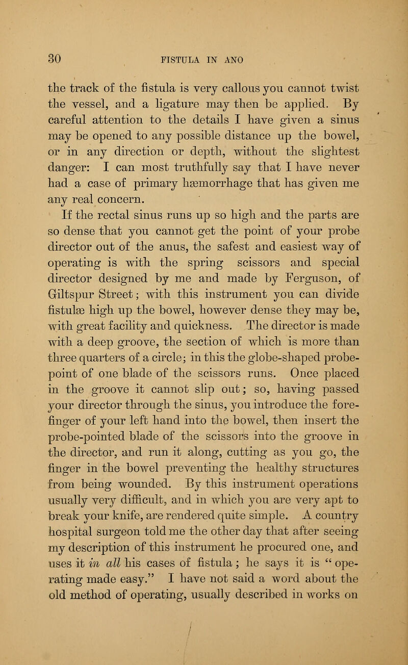 the track of the fistula is very callous you caunot twist the vessel, aud a ligature may then be applied. By careful attention to the details I have given a sinus may be opened to any possible distance up the bowel, or in any direction or depth, without the slightest danger: I can most truthfully say that I have never had a case of primary haemorrhage that has given me any real concern. If the rectal sinus runs up so high and the parts are so dense that you cannot get the point of your probe director out of the anus, the safest and easiest way of operating is with the spring scissors and special director designed by me and made by Ferguson, of Giltspur Street; with this instrument you can divide fistulas high up the bowel, however dense they may be, with great facility and quickness. The director is made with a deep groove, the section of which is more than three quarters of a circle; in this the globe-shaped probe- point of one blade of the scissors runs. Once placed in the groove it cannot slip out; so, having passed your director through the sinus, you introduce the fore- finger of your left hand into the bowel, then insert the probe-pointed blade of the scissors into the groove in the director, and run it along, cutting as you go, the finger in the bowel preventing the healthy structures from being wounded. By this instrument operations usually very difficult, and in which you are very apt to break your knife, are rendered quite simple. A country hospital surgeon told me the other day that after seeing my description of this instrument he procured one, and uses it in all his cases of fistula; he says it is  ope- rating made easy. I have not said a word about the old method of operating, usually described in works on