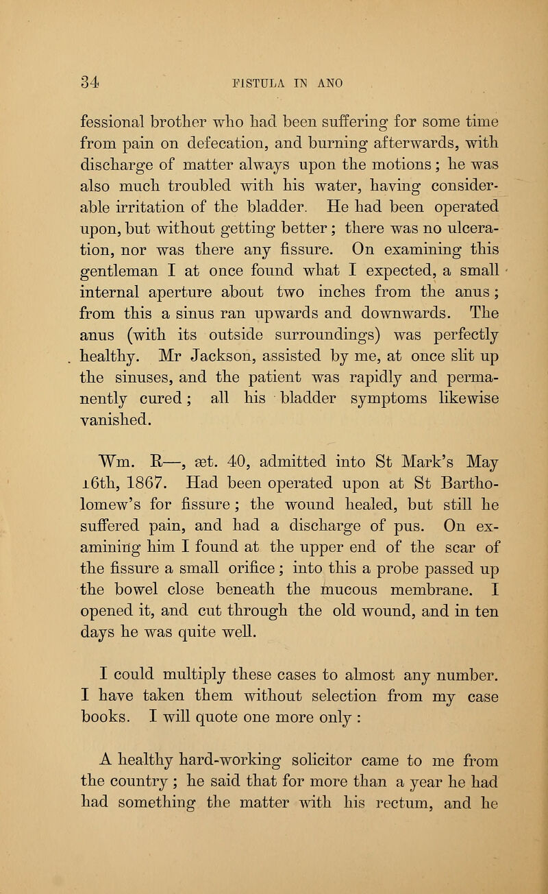 fessional brother who had been suffering for some time from pain on defecation, and burning afterwards, with discharge of matter always upon the motions; he was also much troubled with his water, having consider- able irritation of the bladder. He had been operated upon, but without getting better; there was no ulcera- tion, nor was there any fissure. On examining this gentleman I at once found what I expected, a small internal aperture about two inches from the anus; from this a sinus ran upwards and downwards. The anus (with its outside surroundings) was perfectly healthy. Mr Jackson, assisted by me, at once slit up the sinuses, and the patient was rapidly and perma- nently cured; all his bladder symptoms likewise vanished. Win. R—, ast. 40, admitted into St Mark's May 16th, 1867. Had been operated upon at St Bartho- lomew's for fissure; the wound healed, but still he suffered pain, and had a discharge of pus. On ex- amining him I found at the upper end of the scar of the fissure a small orifice; into this a probe passed up the bowel close beneath the mucous membrane. I opened it, and cut through the old wound, and in ten days he was quite well. I could multiply these cases to almost any number. I have taken them without selection from my case books. I will quote one more only : A healthy hard-working solicitor came to me from the country ; he said that for more than a year he had had something the matter with his rectum, and he