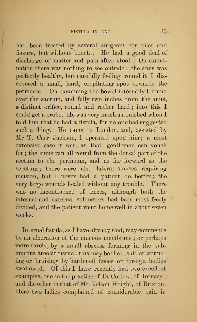 had been treated by several surgeons for piles and fissure, but without benefit. He had a good deal of discharge of matter and pain after stool. On exami- nation there was nothing to see outside; the anus was perfectly healthy, but carefully feeling round it I dis- covered a small, hard, crepitating spot towards the perineum. On examining the bowel internally I found over the sacrum, and fully two inches from the anus, a distinct orifice, round and rather hard; into this I could get a probe. He was very much astonished when I told him that he had a fistula, for no one had suggested such a thing. He came to London, and, assisted by Mr T. Carr Jackson, I operated upon him; a most extensive case it was, as that gentleman can vouch for; the sinus ran all round from the dorsal part of the rectum to the perineum, and as far forward as the scrotum; there were also lateral sinuses requiring incision, but I never had a patient do better; the very large wounds healed without any trouble. There was no incontinence of fasces, although both the internal and external sphincters had been most freely divided, and the patient went home well in about seven weeks. Internal fistula, as I have already said, may commence by an ulceration of the mucous membrane ; or perhaps more rarely, by a small abscess forming in the sub- mucous areolar tissue; this may be the result of wound- ing or bruising by hardened faeces or foreign bodies swallowed. Of this I have recently had two excellent examples, one in the practice of Dr Cottew, of Hornsey; and the other in that of Mr Kelson Wright, of Brixton. Here two ladies complained of considerable pain in