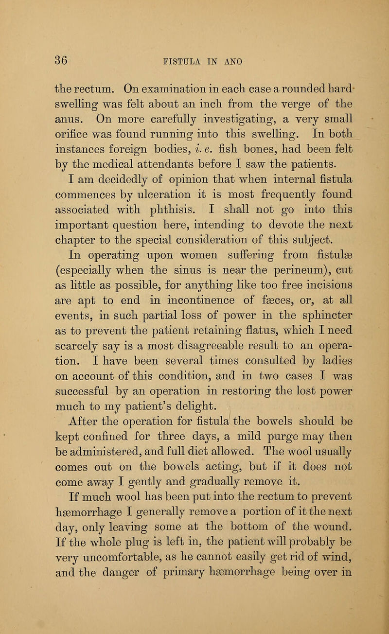 the rectum. On examination in each case a rounded hard swelling was felt about an inch from the verge of the anus. On more carefully investigating, a very small orifice was found running into this swelling. In both instances foreign bodies, i. e. fish bones, had been felt by the medical attendants before I saw the patients. I am decidedly of opinion that when internal fistula commences by ulceration it is most frequently found associated with phthisis. I shall not go into this important question here, intending to devote the next chapter to the special consideration of this subject. In operating upon women suffering from fistula? (especially when the sinus is near the perineum), cut as little as possible, for anything like too free incisions are apt to end in incontinence of faeces, or, at all events, in such partial loss of power in the sphincter as to prevent the patient retaining flatus, which I need scarcely say is a most disagreeable result to an opera- tion. I have been several times consulted by ladies on account of this condition, and in two cases I was successful by an operation in restoring the lost power much to my patient's delight. After the operation for fistula the bowels should be kept confined for three days, a mild purge may then be administered, and full diet allowed. The wool usually comes out on the bowels acting, but if it does not come away I gently and gradually remove it. If much wool has been put into the rectum to prevent haemorrhage I generally remove a portion of it the next day, only leaving some at the bottom of the wound. If the whole plug is left in, the patient will probably be very uncomfortable, as he cannot easily get rid of wind, and the danger of primary haemorrhage being over in