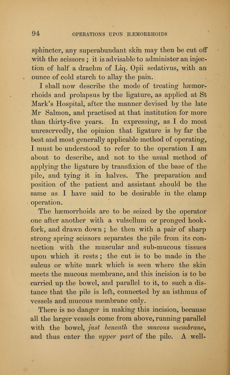 sphincter, any superabundant skin may then be cut off with the scissors ; it is advisable to administer an injec- tion of half a drachm of Liq. Opii sedativus, with an ounce of cold starch to allay the pain. I shall now describe the mode of treating hasmor- rhoids and prolapsus by the ligature, as applied at St Mark's Hospital, after the manner devised by the late Mr Salmon, and practised at that institution for more than thirty-five years. In expressing, as I do most unreservedly, the opinion that ligature is by far the best and most generally applicable method of operating, I must be understood to refer to the operation I am about to describe, and not to the usual method of applying the ligature by transfixion of the base of the pile, and tying it in halves. The preparation and position of the patient and assistant should be the same as I have said to be desirable in the clamp operation. The haemorrhoids are to be seized by the operator one after another with a vulsellum or pronged hook- fork, and drawn down ; he then with a pair of sharp strong spring scissors separates the pile from its con- nection with the muscular and siib-mucous tissues upon which it rests; the cut is to be made in the , sulcus or white mark which is seen where the skin meets the mucous membrane, and this incision is to be carried up the bowel, and parallel to it, to such a dis- tance that the pile is left, connected by an isthmus of vessels and mucous membrane only. There is no danger in making this incision, because all the larger vessels come from above, running parallel with the bowel, just beneath the mucous membrane, and thus enter the upper part of the pile. A well-