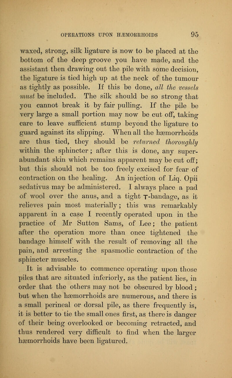 waxed, strong, silk ligature is now to be placed at the bottom of the deep groove you have made, and the assistant then drawing out the pile with some decision, the ligature is tied high up at the neck of the tumour as tightly as possible. If this be done, all the vessels must be included. The silk should be so strong that you cannot break it by fair pulling. If the pile be very large a small portion may now be cut off, taking care to leave sufficient stump beyond the ligature to guard against its slipping. When all the hemorrhoids are thus tied, they should be returned thoroughly within the sphincter; after this is done, any super- abundant skin which remains apparent may be cut off; but this should not be too freely excised for fear of contraction on the healing. An injection of Liq. Opii sedativus may be administered. I always place a pad of wool over the anus, and a tight T-bandage, as it relieves pain most materially; this was remarkably apparent in a case I recently operated upon in the practice of Mr Sutton Sams, of Lee; the patient after the operation more than once tightened the bandage himself with the result of removing all the pain, and arresting the spasmodic contraction of the sphincter muscles. It is advisable to commence operating upon those piles that are situated inferiorly, as the patient lies, in order that the others may not be obscured by blood; but when the haemorrhoids are numerous, and there is a small perineal or dorsal pile, as there frequently is, it is better to tie the small ones first, as there is danger of their being overlooked or becoming retracted, and thus rendered very difficult to find when the larger haemorrhoids have been ligatured.