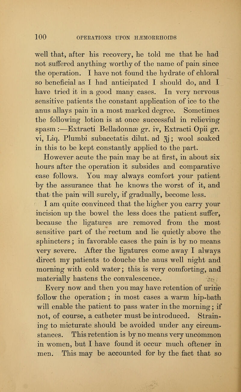 well that, after his recovery, he told me that he had not suffered anything worthy of the name of pain since the operation. I have not found the hydrate of chloral so beneficial as I had anticipated I should do, and I have tried it in a good many cases. In very nervous sensitive patients the constant application of ice to the anus allays pain in a most marked degree. Sometimes the following lotion is at once successful in relieving spasm :—Extracti Belladonnas gr. iv, Extracti Opii gr. vi, Liq. Plumbi subacetatis dilut. ad 5j; wool soaked in this to be kept constantly applied to the part. However acute the pain may be at first, in about six hours after the operation it subsides and comparative ease follows. You may always comfort your patient by the assurance that he knows the worst of it, and that the pain will surely, if gradually, become less. I am quite convinced that the higher you carry your incision up the bowel the less does the patient suffer, because the ligatures are removed from the most sensitive part of the rectum and lie quietly above the sphincters; in favorable cases the pain is by no means very severe. After the ligatures come away I always direct my patients to douche the anus well night and morning with cold water; this is very comforting, and materially hastens the convalescence. -- Every now and then you may have retention of urine follow the operation ; in most cases a warm hip-bath will enable the patient to pass water in the morning; if not, of course, a catheter must be introduced. Strain- ing to micturate should be avoided under any circum- stances. This retention is by no means very uncommon in women, but I have found it occur much oftener in men. This may be accounted for by the fact that so