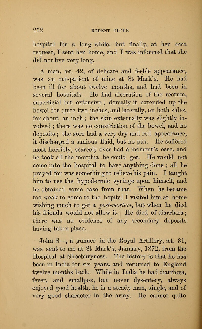 hospital for a long while, but finally, at her own request, I sent her home, and I was informed that she did not live very long. A man, set. 42, of delicate and feeble appearance, was an out-patient of mine at St Mark's. He had been ill for about twelve months, and had been in several hospitals. He had ulceration of the rectum, superficial but extensive ; dorsally it extended up the bowel for quite two inches, and laterally, on both sides, for about an inch; the skin externally was slightly in- volved ; there was no constriction of the bowel, and no deposits; the sore had a very dry and red appearance, it discharged a sanious fluid, but no pus. He suffered most horribly, scarcely ever had a moment's ease, and he took all the morphia he could get. He would not come into the hospital to have anything done; all he prayed for was something to relieve his pain. I taught him to use the hypodermic syringe upon himself, and he obtained some ease from that. When he became too weak to come to the hopital I visited him at home wishing much to get a post-mortem, but when he died his friends would not allow it. He died of diarrhoea; there was no evidence of any secondary deposits having taken place. John S—, a gunner in the Royal Artillery, get. 31, was sent to me at St Mark's, January, 1872, from the Hospital at Shoeburyness. The history is that he has been in India for six years, and returned to England twelve months back. While in India he had diarrhoea, fever, and smallpox, but never dysentery, always enjoyed good health, he is a steady man, single, and of very good character in the army. He cannot quite